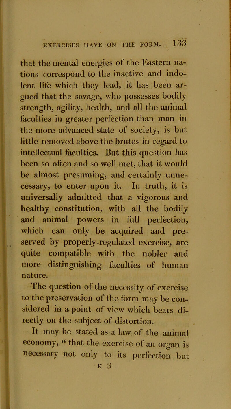 that the mental energies of the Eastern na- tions correspond to the inactive and indo- lent life which they lead, it has been ar- gued that the savage, who possesses bodily strength, agility, health, and all the animal faculties in greater perfection than man in the more advanced state of society, is but little removed above the brutes in regard to intellectual faculties. But this question has been so often and so well met, that it would be almost presuming, and certainly unne- cessary, to enter upon it. In truth, it is universally admitted that a vigorous and healthy constitution, with all the bodily and animal powers in full perfection, which can only be acquired and pre- served by properly-regulated exercise, are quite compatible with the nobler and more distinguishing faculties of human nature. The question of the necessity of exercise to the preservation of the form may be con- sidered in a point of view which bears di- rectly on the subject of distortion. It may be stated as a law of the animal economy, “ that the exercise of an organ is necessary not only to its perfection but k 3