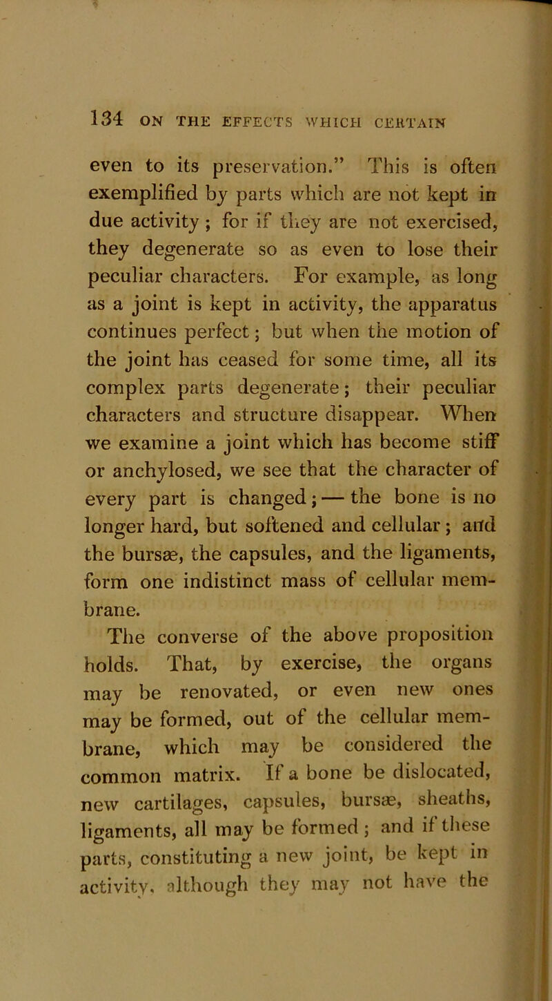 even to its preservation.” This is often exemplified by parts which are not kept in due activity ; for if they are not exercised, they degenerate so as even to lose their peculiar characters. For example, as long as a joint is kept in activity, the apparatus continues perfect; but when the motion of the joint has ceased for some time, all its complex parts degenerate; their peculiar characters and structure disappear. When we examine a joint which has become stiff or anchylosed, we see that the character of every part is changed; — the bone is no longer hard, but softened and cellular; and the bursae, the capsules, and the ligaments, form one indistinct mass of cellular mem- brane. The converse of the above proposition holds. That, by exercise, the organs may be renovated, or even new ones may be formed, out of the cellular mem- brane, which may be considered the common matrix. If a bone be dislocated, new cartilages, capsules, bursae, sheaths, ligaments, all may be formed; and if these parts, constituting a new joint, be kept in activity, although they may not have the