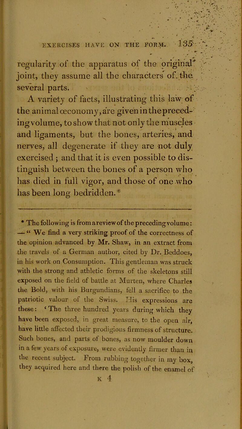. • ■ , / r- regularity of the apparatus of the original'* joint, they assume all the characters of. the several parts. * A variety of facts, illustrating this law of the animal ceconomy, are given in the preced- ing volume, to show that not only the muscles and ligaments, but the bones, arteries, and nerves, all degenerate if they are not duly exercised ; and that it is even possible to dis- tinguish between the bones of a person who has died in full vigor, and those of one who has been long bedridden.* * The following is from a review of the preceding volume: —^ “ We find a very striking proof of the correctness of the opinion advanced by Mr. Shaw, in an extract from the travels of a German author, cited by Dr. Beddoes, in his work on Consumption. This gentleman was struck with the strong and athletic forms of the skeletons still exposed on the field of battle at Murten, where Charles the Bold, with his Burgundians, fell a sacrifice to the patriotic valour of the Swiss. His expressions are these: ‘The three hundred years during which they have been exposed, in great measure, to the open air, have little affected their prodigious firmness of structure. Such bones, and parts of bones, as now moulder down in a few years of exposure, were evidently firmer than in the recent subject. From rubbing together in my box, they acquired here and there the polish of the enamel of