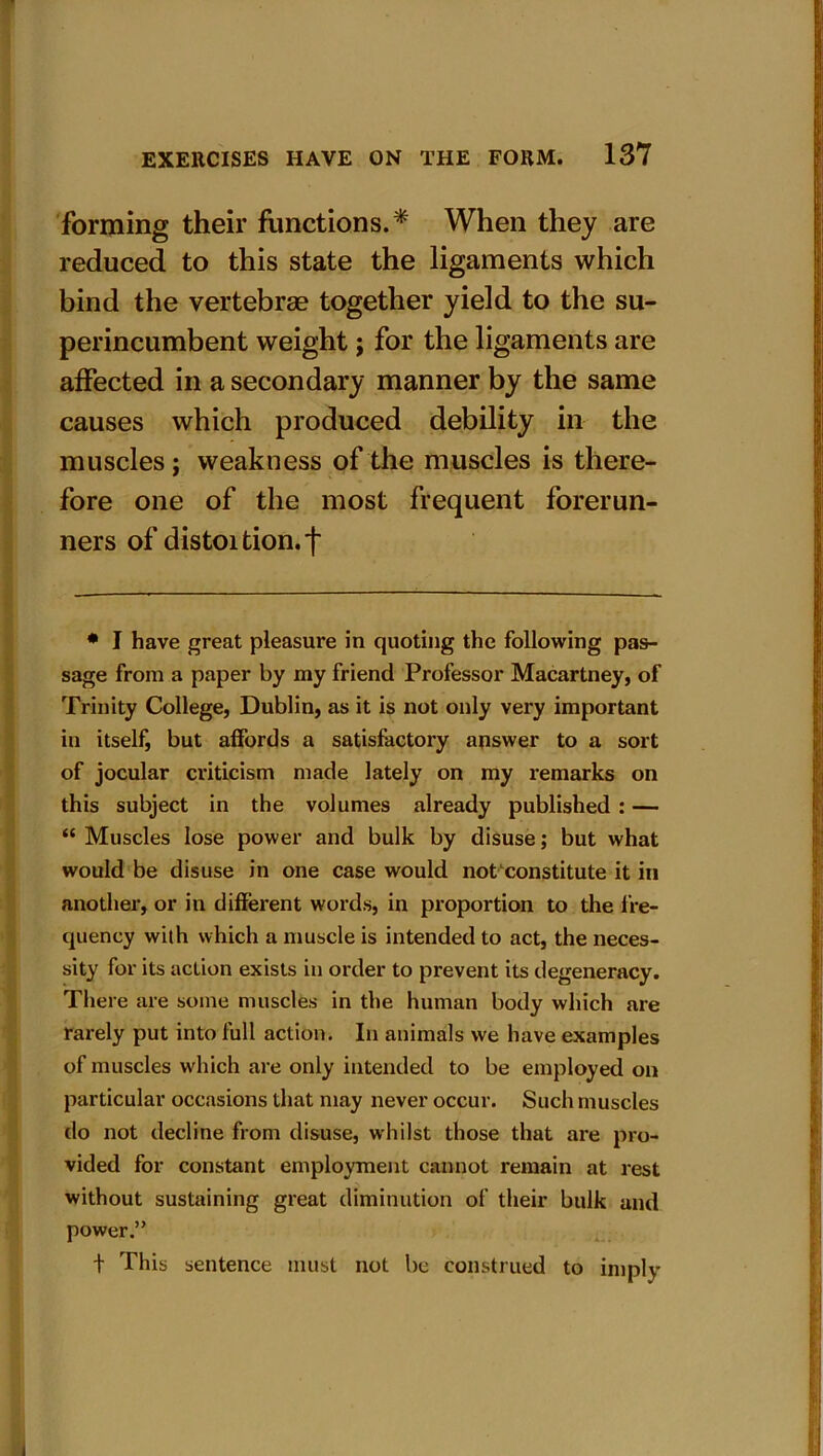 forming their functions.* When they are reduced to this state the ligaments which bind the vertebrae together yield to the su- perincumbent weight; for the ligaments are affected in a secondary manner by the same causes which produced debility in the muscles; weakness of the muscles is there- fore one of the most frequent forerun- ners of distortion.f # I have great pleasure in quoting the following pas- sage from a paper by my friend Professor Macartney, of Trinity College, Dublin, as it is not only very important in itself, but affords a satisfactory answer to a sort of jocular criticism made lately on my remarks on this subject in the volumes already published : — “ Muscles lose power and bulk by disuse; but what would be disuse in one case would not constitute it in another, or in different words, in proportion to the fre- quency with which a muscle is intended to act, the neces- sity for its action exists in order to prevent its degeneracy. There are some muscles in the human body which are rarely put into full action. In animals we have examples of muscles which are only intended to be employed on particular occasions that may never occur. Such muscles do not decline from disuse, whilst those that are pro- vided for constant employment cannot remain at rest without sustaining great diminution of their bulk and power.” t This sentence must not be construed to imply i