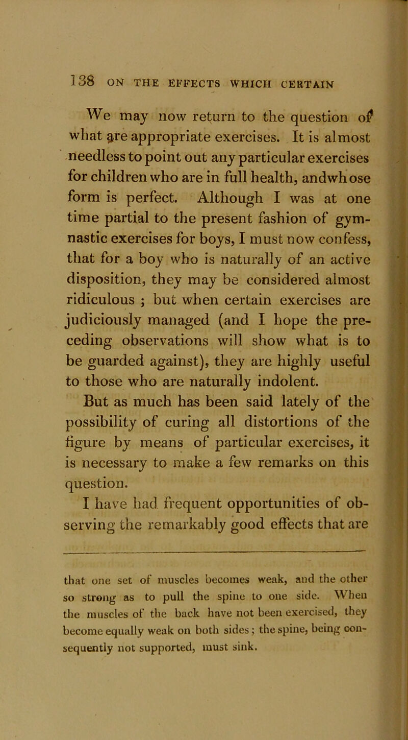! ] 38 ON THE EFFECTS WHICH CERTAIN We may now return to the question o0 what ^re appropriate exercises. It is almost needless to point out any particular exercises for children who are in full health, andwhose form is perfect. Although I was at one time partial to the present fashion of gym- nastic exercises for boys, I must now confess, that for a boy who is naturally of an active disposition, they may be considered almost ridiculous ; but when certain exercises are judiciously managed (and I hope the pre- ceding observations will show what is to be guarded against), they are highly useful to those who are naturally indolent. But as much has been said lately of the possibility of curing all distortions of the figure by means of particular exercises, it is necessary to make a few remarks on this question. I have had frequent opportunities of ob- serving the remarkably good effects that are - - _ - that one set of muscles becomes weak, and the other so strong as to pull the spine to one side. When the muscles of the back have not been exercised, they become equally weak on both sides ; the spine, being con- sequently not supported, must sink.