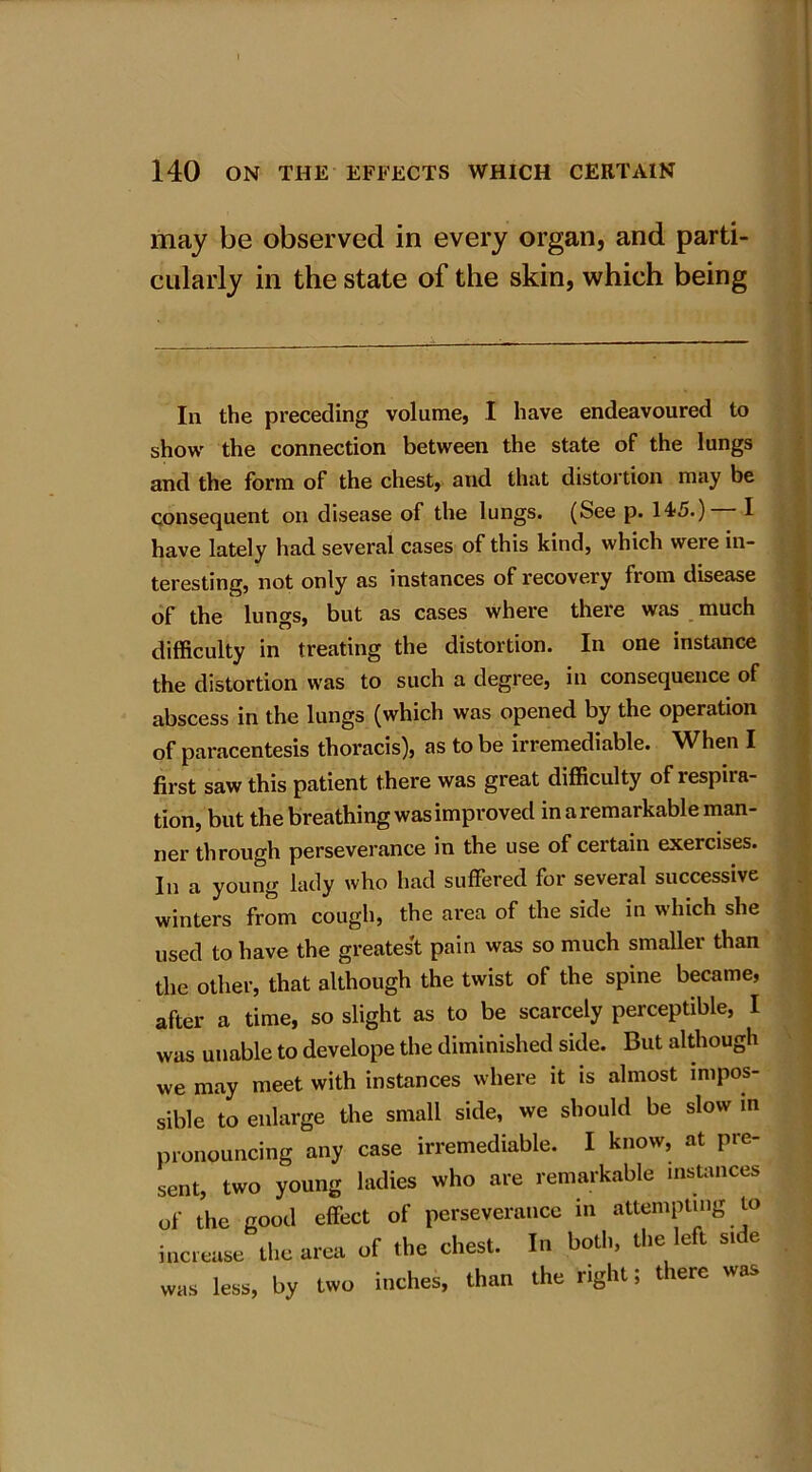 may be observed in every organ, and parti- cularly in the state of the skin, which being In the preceding volume, I have endeavoured to show the connection between the state of the lungs and the form of the chest, and that distortion may be consequent on disease of the lungs. (See p. l^S.) I have lately had several cases of this kind, which weie in- teresting, not only as instances of recovery from disease of the lungs, but as cases where there was much difficulty in treating the distortion. In one instance the distortion was to such a degree, in consequence of abscess in the lungs (which was opened by the operation of paracentesis thoracis), as to be irremediable. When I first saw this patient there was great difficulty of respira- tion, but the breathing was improved in a remarkable man- ner through perseverance in the use of certain exercises. In a young lady who had suffered for several successive winters from cough, the area of the side in which she used to have the greatest pain was so much smaller than the other, that although the twist of the spine became, after a time, so slight as to be scarcely perceptible, I was unable to develope the diminished side. But although we may meet with instances where it is almost impos- sible to enlarge the small side, we should be slow in pronouncing any case irremediable. I know, at pre- sent, two young ladies who are remarkable instances of the good effect of perseverance in attempting to increase the area of the chest. In both, the left stde was less, by two inches, than the right; there was