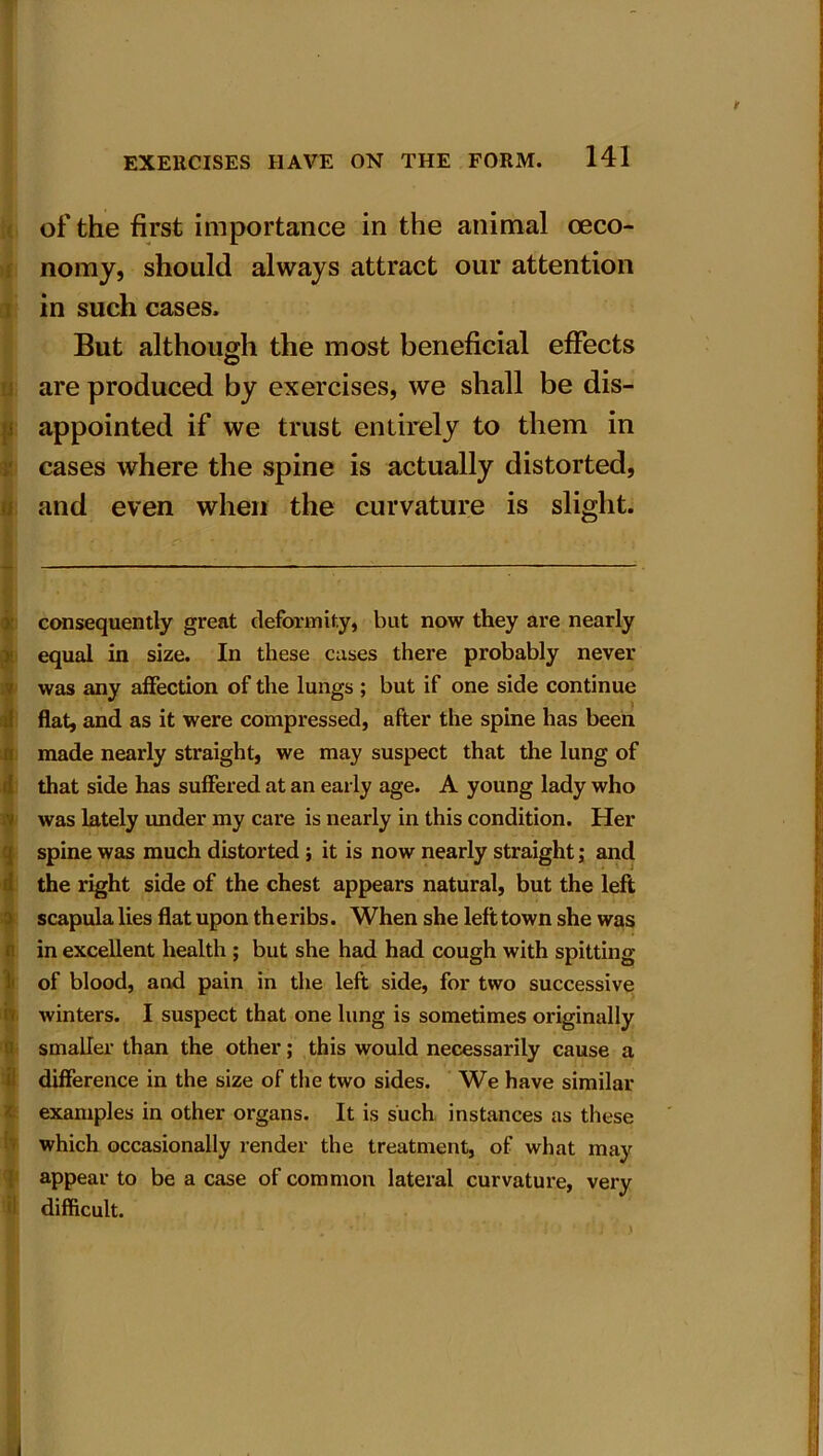 EXERCISES HAVE ON THE FORM. 141 of the first importance in the animal oeco- nomy, should always attract our attention in such cases. But although the most beneficial effects are produced by exercises, we shall be dis- I appointed if we trust entirely to them in cases where the spine is actually distorted, a and even when the curvature is slight. consequently great deformity, but now they are nearly equal in size. In these cases there probably never was any affection of the lungs ; but if one side continue flat, and as it were compressed, after the spine has been made nearly straight, we may suspect that the lung of that side has suffered at an early age. A young lady who was lately under my care is nearly in this condition. Her spine was much distorted ; it is now nearly straight; and the right side of the chest appears natural, but the left scapula lies flat upon the ribs. When she left town she was in excellent health ; but she had had cough with spitting of blood, and pain in the left side, for two successive winters. I suspect that one lung is sometimes originally smaller than the other; this would necessarily cause a difference in the size of the two sides. We have similar examples in other organs. It is such instances as these which occasionally render the treatment, of what may appear to be a case of common lateral curvature, very difficult.