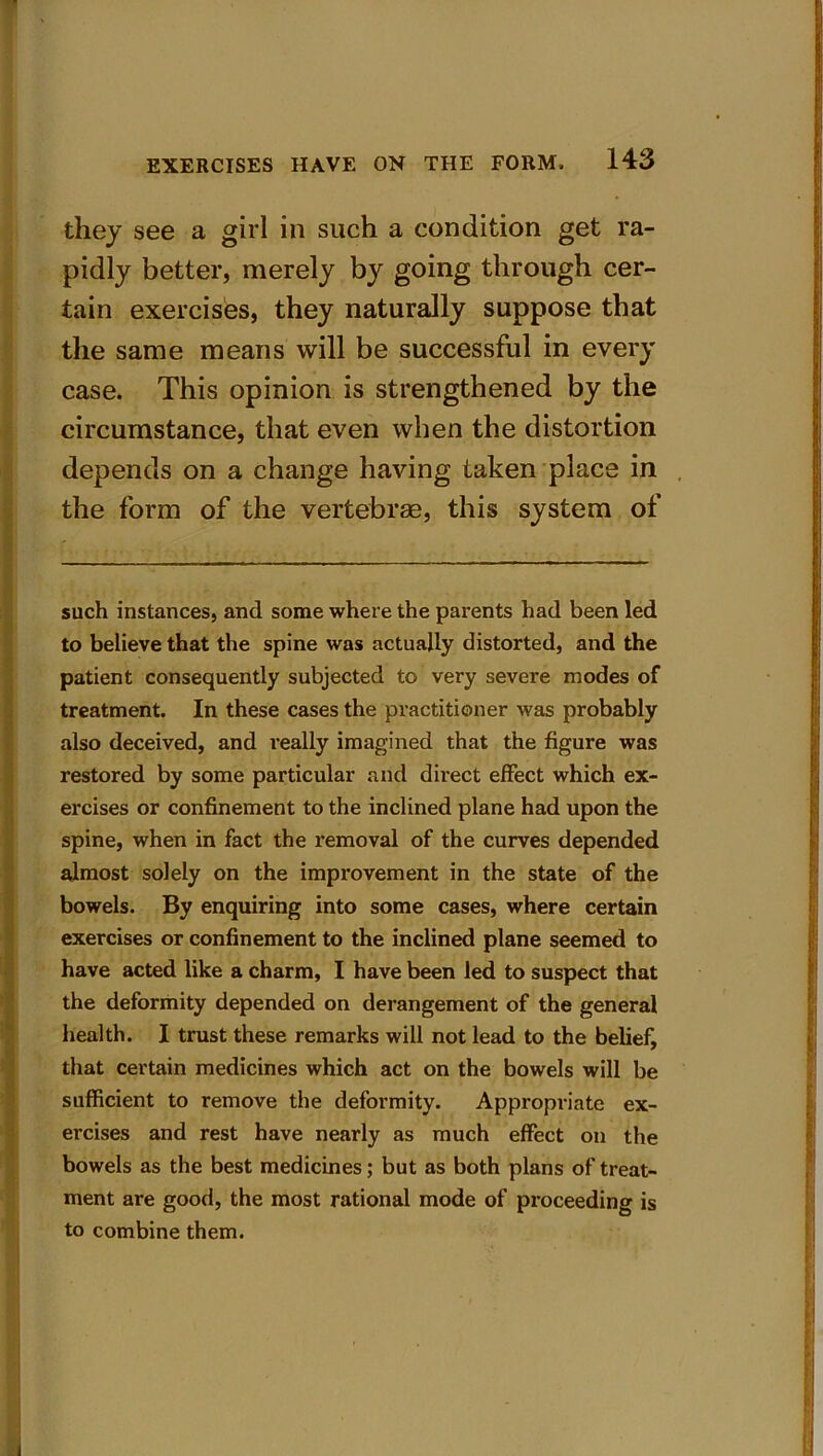 they see a girl in such a condition get ra- pidly better, merely by going through cer- tain exercises, they naturally suppose that the same means will be successful in every case. This opinion is strengthened by the circumstance, that even when the distortion depends on a change having taken place in the form of the vertebrae, this system of such instances, and some where the parents had been led to believe that the spine was actually distorted, and the patient consequently subjected to very severe modes of treatment. In these cases the practitioner was probably also deceived, and really imagined that the figure was restored by some particular and direct effect which ex- ercises or confinement to the inclined plane had upon the spine, when in fact the removal of the curves depended almost solely on the improvement in the state of the bowels. By enquiring into some cases, where certain exercises or confinement to the inclined plane seemed to have acted like a charm, I have been led to suspect that the deformity depended on derangement of the general health. I trust these remarks will not lead to the belief, that certain medicines which act on the bowels will be sufficient to remove the deformity. Appropriate ex- ercises and rest have nearly as much effect on the bowels as the best medicines; but as both plans of treat- ment are good, the most rational mode of proceeding is to combine them.