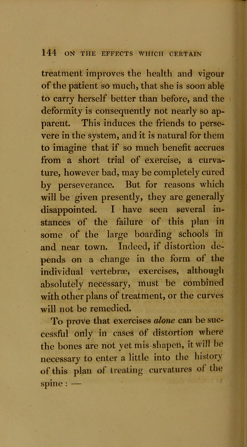 treatment improves the health and vigour of the patient so much, that she is soon able to carry herself better than before, and the deformity is consequently not nearly so ap- parent. This induces the friends to perse- vere in the system, and it is natural for them to imagine that if so much benefit accrues from a short trial of exercise, a curva- ture, however bad, may be completely cured by perseverance. But for reasons which will be given presently, they are generally disappointed. I have seen several in- stances of the failure of this plan in some of the large boarding schools in and near town. Indeed, if distortion de- pends on a change in the form of the individual vertebrae* exercises, although absolutely necessary, must be combined with other plans of treatment, or the curves will not be remedied. To prove that exercises alone can be suc- cessful only in cases of distortion where the bones are not yet mis shapen, it will be necessary to enter a little into the history of this plan of treating curvatures of the spine : —
