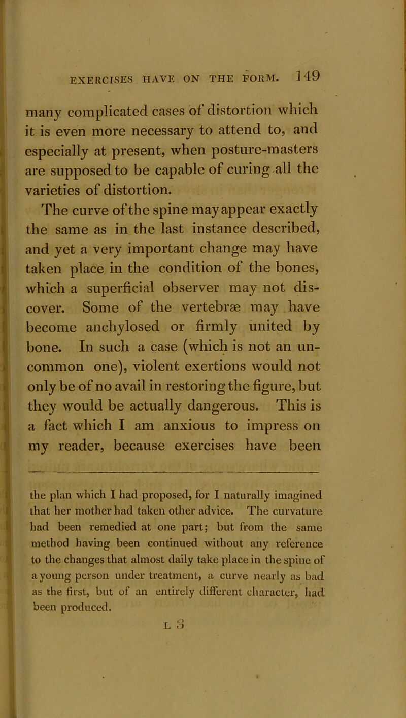 many complicated cases of distortion which it is even more necessary to attend to, and especially at present, when posture-masters are supposed to be capable of curing .all the varieties of distortion. The curve of the spine may appear exactly the same as in the last instance described, and yet a very important change may have taken place in the condition of the bones, which a superficial observer may not dis- cover. Some of the vertebrae may have become anchylosed or firmly united by bone. In such a case (which is not an un- common one), violent exertions would not only be of no avail in restoring the figure, but they would be actually dangerous. This is a fact which I am anxious to impress on my reader, because exercises have been the plan which I had proposed, for I naturally imagined that her mother had taken other advice. The curvature had been remedied at one part; but from the same method having been continued without any reference to the changes that almost daily take place in the spine of a young person under treatment, a curve nearly as bad as the first, but of an entirely different character, had been produced.