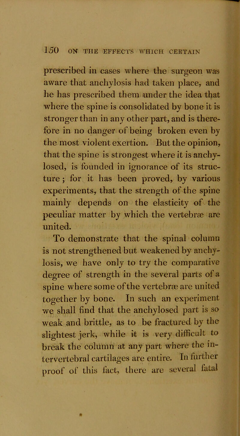 prescribed in cases where the surgeon was aware that anchylosis had taken place, and he has prescribed them under the idea that where the spine is consolidated by bone it is stronger than in any other part, and is there- fore in no danger of being broken even by the most violent exertion. But the opinion, that the spine is strongest where it is anchy- losed, is founded in ignorance of its struc- ture ; for it has been proved, by various experiments, that the strength of the spine mainly depends on the elasticity of the peculiar matter by which the vertebrae are united. To demonstrate that the spinal column is not strengthened but weakened by anchy- losis, we have only to try the comparative degree of strength in the several parts of a spine where some of the vertebrae are united together by bone. In such an experiment we shall find that the anchylosed part is so weak and brittle, as to be fractured by the slightest jerk, while it is very difficult to break the column at any part where the in- tervertebral cartilages are entire. In further proof of this fact, there are several fatal