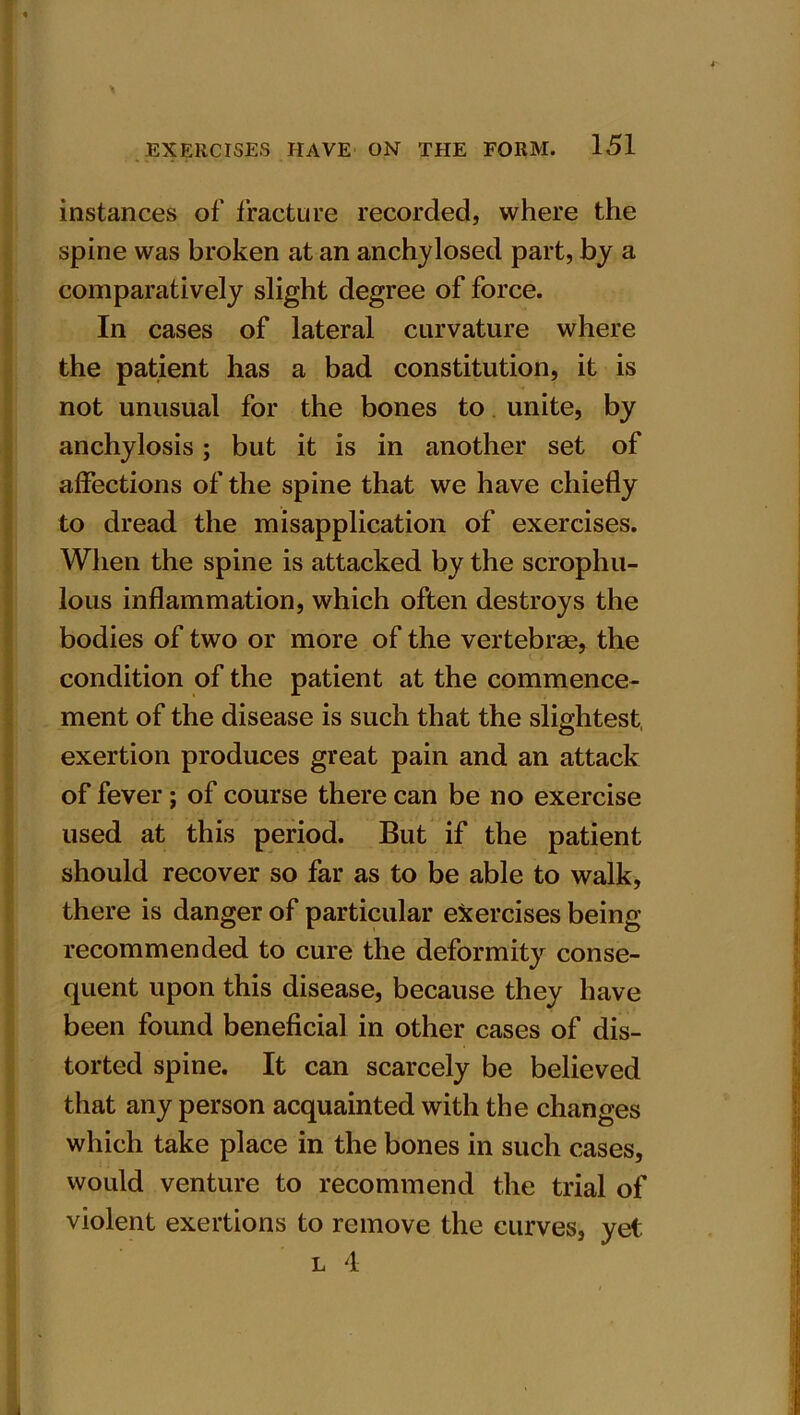 instances of fracture recorded, where the spine was broken at an anchylosed part, by a comparatively slight degree of force. In cases of lateral curvature where the patient has a bad constitution, it is not unusual for the bones to unite, by anchylosis; but it is in another set of affections of the spine that we have chiefly to dread the misapplication of exercises. When the spine is attacked by the scrophu- lous inflammation, which often destroys the bodies of two or more of the vertebrae, the condition of the patient at the commence- ment of the disease is such that the slightest, exertion produces great pain and an attack of fever; of course there can be no exercise used at this period. But if the patient should recover so far as to be able to walk, there is danger of particular exercises being recommended to cure the deformity conse- quent upon this disease, because they have been found beneficial in other cases of dis- torted spine. It can scarcely be believed that any person acquainted with the changes which take place in the bones in such cases, would venture to recommend the trial of violent exertions to remove the curves, yet l 4