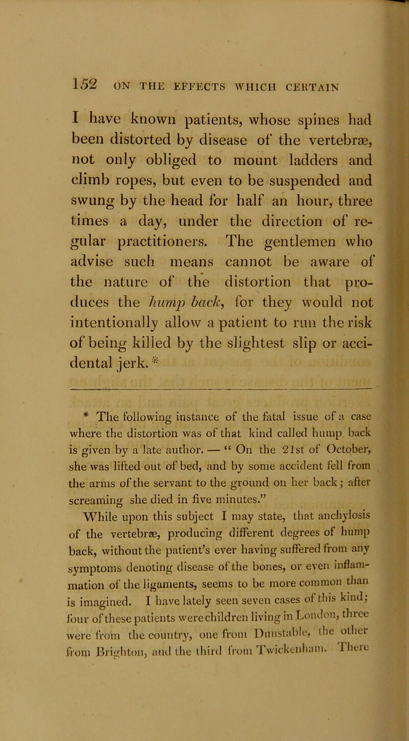 I have known patients, whose spines had been distorted by disease of the vertebrae, not only obliged to mount ladders and climb ropes, but even to be suspended and swung by the head for half an hour, three times a day, under the direction of re- gular practitioners. The gentlemen who advise such means cannot be aware of the nature of the distortion that pro- duces the humj) back, for they would not intentionally allow a patient to run the risk of being killed by the slightest slip or acci- dental jerk. * * The following instance of the fatal issue of a case where the distortion was of that kind called hump back is given by a late author. — “ On the 21st of October, she was lifted out of bed, and by some accident fell from the arms of the servant to the ground on her back; after screaming she died in five minutes.” While upon this subject I may state, that anchylosis of the vertebrae, producing different degrees of hump back, without the patient’s ever having suffered from any symptoms denoting disease of the bones, or even inflam- mation of the ligaments, seems to be more common than is imagined. I have lately seen seven cases of this kind; four of these patients were children living in London, three were from the country, one from Dunstable, the other from Brighton, and the third lrom Twickenham. Iheie