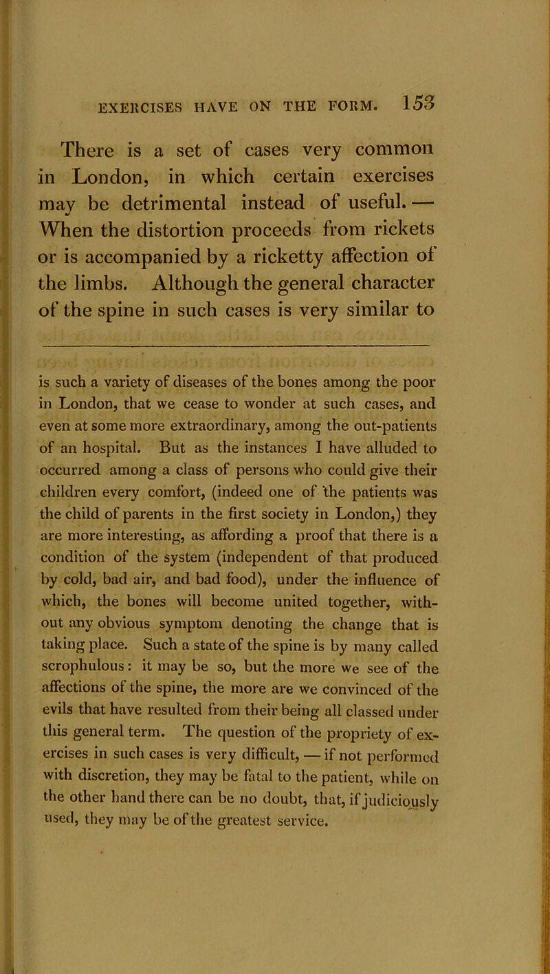 There is a set of cases very common in London, in which certain exercises may be detrimental instead of useful. — •/ When the distortion proceeds from rickets or is accompanied by a ricketty affection of the limbs. Although the general character of the spine in such cases is very similar to is such a variety of diseases of the bones among the poor in London, that we cease to wonder at such cases, and even at some more extraordinary, among the out-patients of an hospital. But as the instances I have alluded to occurred among a class of persons who could give their children every comfort, (indeed one of ‘the patients was the child of parents in the first society in London,) they are more interesting, as affording a proof that there is a condition of the system (independent of that produced by cold, bad air, and bad food), under the influence of which, the bones will become united together, with- out any obvious symptom denoting the change that is taking place. Such a state of the spine is by many called scrophulous: it may be so, but the more we see of the affections ot the spine, the more are we convinced of the evils that have resulted from their being all classed under this general term. The question of the propriety of ex- ercises in such cases is very difficult, — if not performed with discretion, they may be fatal to the patient, while on the other hand there can be no doubt, that, if judiciously used, they may be of the greatest service.