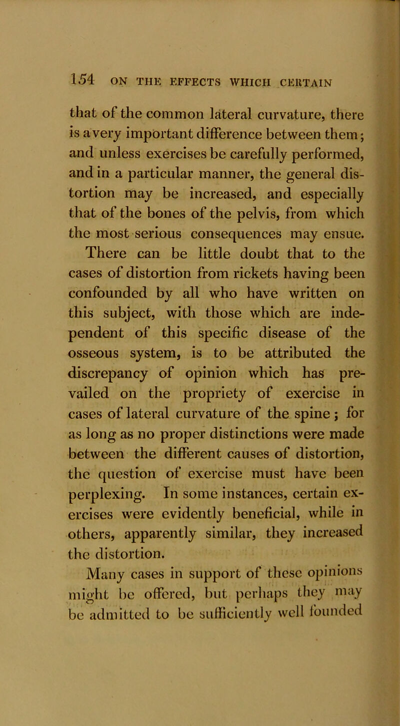 that of the common lateral curvature, there is a very important difference between them; and unless exercises be carefully performed, and in a particular manner, the general dis- tortion may be increased, and especially that of the bones of the pelvis, from which the most serious consequences may ensue. There can be little doubt that to the cases of distortion from rickets having been confounded by all who have written on this subject, with those which are inde- pendent of this specific disease of the osseous system, is to be attributed the discrepancy of opinion which has pre- vailed on the propriety of exercise in cases of lateral curvature of the spine; for as long as no proper distinctions were made between the different causes of distortion, the question of exercise must have been perplexing. In some instances, certain ex- ercises were evidently beneficial, while in others, apparently similar, they increased the distortion. Many cases in support of these opinions might be offered, but perhaps they may be admitted to be sufficiently well founded