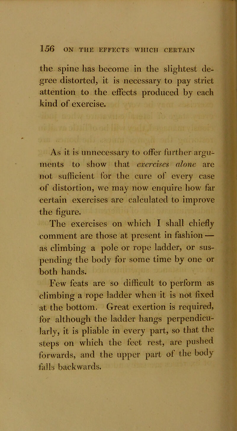 the spine has become in the slightest de- gree distorted, it is necessary to pay strict attention to the effects produced by each kind of exercise. As it is unnecessary to offer further argu- ments to show that exercises alone are not sufficient for the cure of every case of distortion, we may now enquire how far certain exercises are calculated to improve the figure. The exercises on which I shall chiefly comment are those at present in fashion — as climbing a pole or rope ladder, or sus- pending the body for some time by one or both hands. Few feats are so difficult to perform as climbing a rope ladder when it is not fixed at the bottom. Great exertion is required, for although the ladder hangs perpendicu- larly, it is pliable in every part, so that the steps on which the feet rest, are pushed forwards, and the upper part of the body falls backwards.