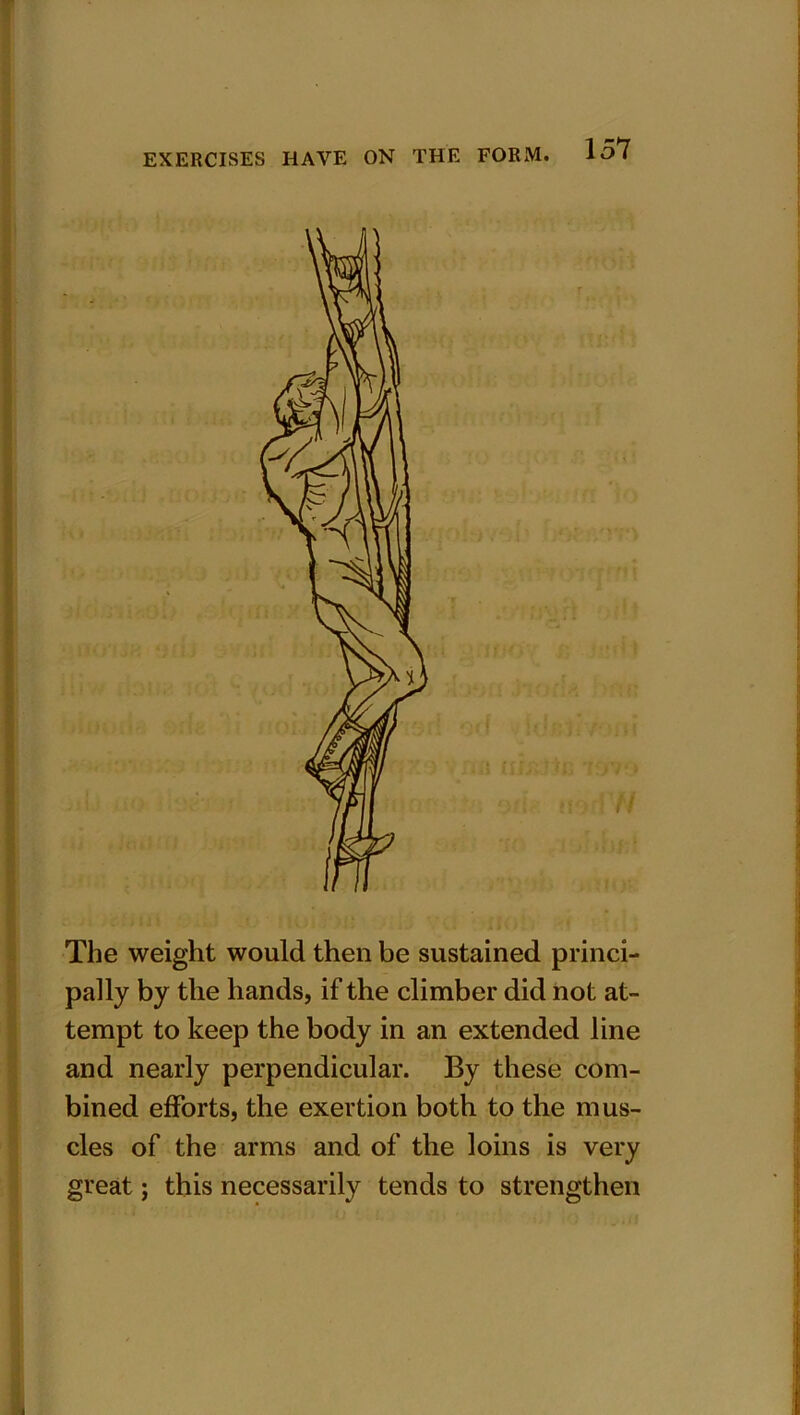 The weight would then be sustained princi- pally by the hands, if the climber did not at- tempt to keep the body in an extended line and nearly perpendicular. By these com- bined efforts, the exertion both to the mus- cles of the arms and of the loins is very great; this necessarily tends to strengthen