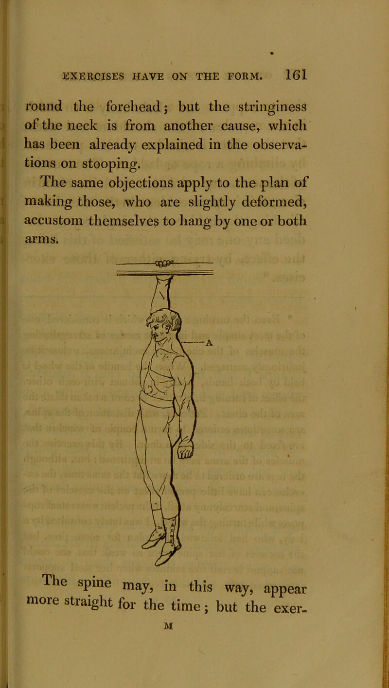 round the forehead; but the stringiness of the neck is from another cause, which has been already explained in the observa- tions on stooping. The same objections apply to the plan of making those, who are slightly deformed, accustom themselves to hang by one or both arms. he spine may, jn this way} appear more straight for the time; but the exer- M