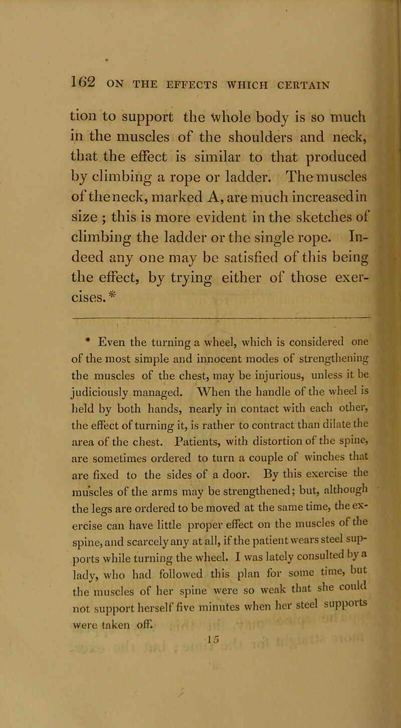 tion to support the whole body is so much in the muscles of the shoulders and neck, that the effect is similar to that produced by climbing a rope or ladder. The muscles of the neck, marked A, are much increased in size ; this is more evident in the sketches of climbing the ladder or the single rope. In- deed any one may be satisfied of this being the effect, by trying either of those exer- cises. * * Even the turning a wheel, which is considered one of the most simple and innocent modes of strengthening the muscles of the chest, may be injurious, unless it be judiciously managed. When the handle of the wheel is held by both hands, nearly in contact with each other, the effect of turning it, is rather to contract than dilate the area of the chest. Patients, with distortion of the spine, are sometimes ordered to turn a couple of winches that are fixed to the sides of a door. By this exercise the muscles of the arms may be strengthened; but, although the lees are ordered to be moved at the same time, the ex- ercise can have little proper effect on the muscles of the spine, and scarcely any at all, if the patient wears steel sup- ports while turning the wheel. I was lately consulted by a lady, who had followed this plan for some time, but the muscles of her spine were so weak that she could not support herself five minutes when her steel suppoits were taken off. 15