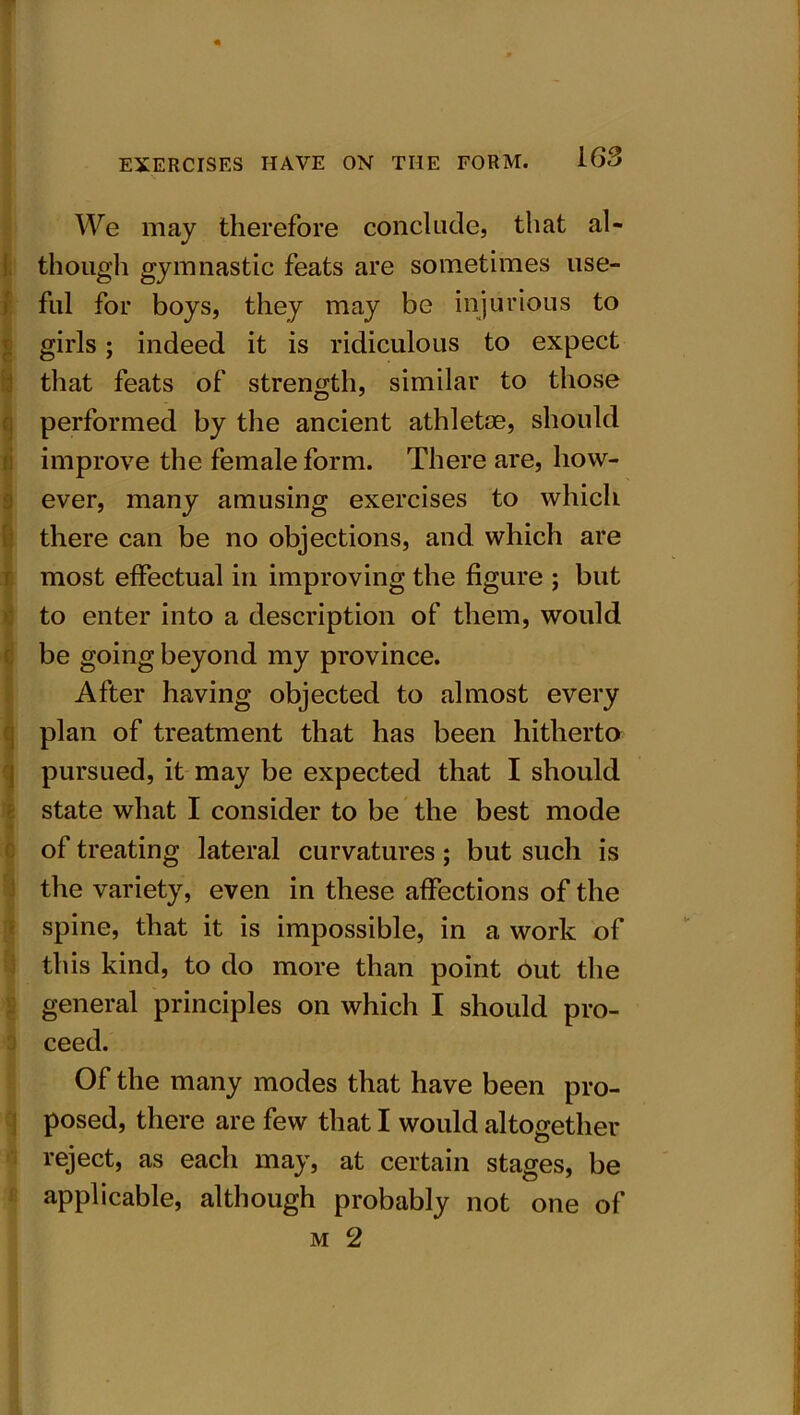 We may therefore conclude, that al- though gymnastic feats are sometimes use- ful for boys, they may be injurious to girls; indeed it is ridiculous to expect that feats of strength, similar to those performed by the ancient athletoe, should improve the female form. There are, how- ever, many amusing exercises to which there can be no objections, and which are most effectual in improving the figure ; but to enter into a description of them, would be going beyond my province. After having objected to almost every plan of treatment that has been hitherto pursued, it may be expected that I should state what I consider to be the best mode of treating lateral curvatures; but such is the variety, even in these affections of the spine, that it is impossible, in a work of this kind, to do more than point out the general principles on which I should pro- ceed. Of the many modes that have been pro- posed, there are few that I would altogether reject, as each may, at certain stages, be applicable, although probably not one of m 2