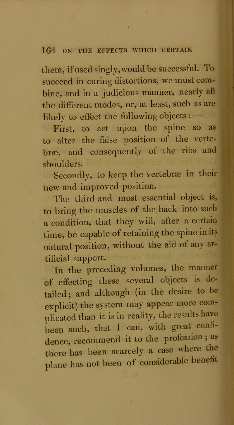 them, if used singly, would be successful. To succeed in curing distortions, we must com- bine, and in a judicious manner, nearly all the different modes, or, at least, such as are likely to effect the following objects: — First, to act upon the spine so as to alter the false position ol the verte- brae, and consequently ol the ribs and shoulders. Secondly, to keep the vertebrae in their new and improved position. The third and most essential object is, to bring the muscles of the back into such a condition, that they will, after a certain time, be capable of retaining the spine in its natural position, without the aid of any ar- tificial support. In the preceding volumes, the manner of effecting these several objects is de- tailed; and although (in the desire to be explicit) the system may appear more com- plicated than it is in reality, the results have been such, that I can, with great confi- dence, recommend it to the profession ; as there has been scarcely a case where the plane has not been of considerable benefit
