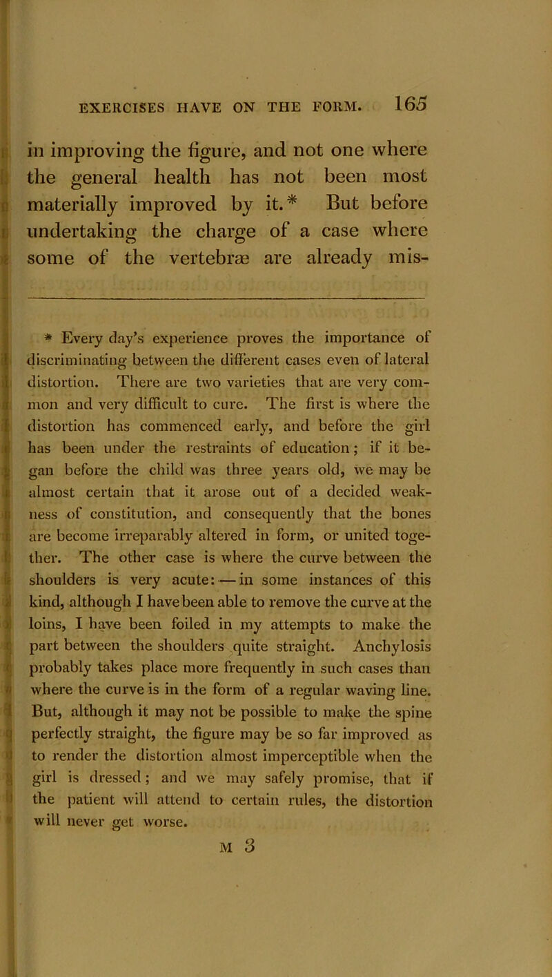 in improving the figure, and not one where the general health has not been most materially improved by it.* But before undertaking the charge of a case where some of the vertebras are already mis- * Every day’s experience proves the importance of discriminating- between the different cases even of lateral distortion. There are two varieties that are very com- mon and very difficult to cure. The first is where the distortion has commenced early, and before the girl has been under the restraints of education; if it be- gan before the child was three years old, we may be almost certain that it arose out of a decided weak- ness of constitution, and consequently that the bones are become irreparably altered in form, or united toge- ther. The other case is where the curve between the shoulders is very acute: — in some instances of this kind, although I have been able to remove the curve at the loins, I have been foiled in my attempts to make the part between the shoulders quite straight. Anchylosis probably takes place more frequently in such cases than where the curve is in the form of a regular waving line. But, although it may not be possible to make the spine perfectly straight, the figure may be so far improved as to render the distortion almost imperceptible when the girl is dressed; and we may safely promise, that if the patient will attend to certain rules, the distortion will never get worse.