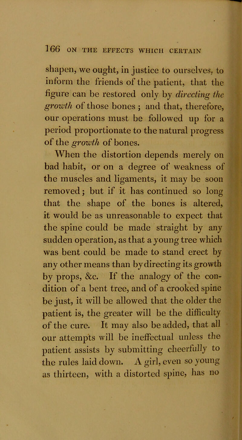 shapen, we ought, in justice to ourselves, to inform the friends of the patient, that the figure can be restored only by directing the growth of those bones ; and that, therefore, our operations must be followed up for a period proportionate to the natural progress of the growth of bones. When the distortion depends merely on bad habit, or on a degree of weakness of the muscles and ligaments, it may be soon removed; but if it has continued so long that the shape of the bones is altered, it would be as unreasonable to expect that the spine could be made straight by any sudden operation, as that a young tree which was bent could be made to stand erect by any other means than by directing its growth by props, &c. If the analogy of the con- dition of a bent tree, and of a crooked spine be just, it will be allowed that the older the patient is, the greater will be the difficulty of the cure. It may also be added, that all our attempts will be ineffectual unless the patient assists by submitting cheerfully to the rules laid down. A girl, even so young as thirteen, with a distorted spine, lias no