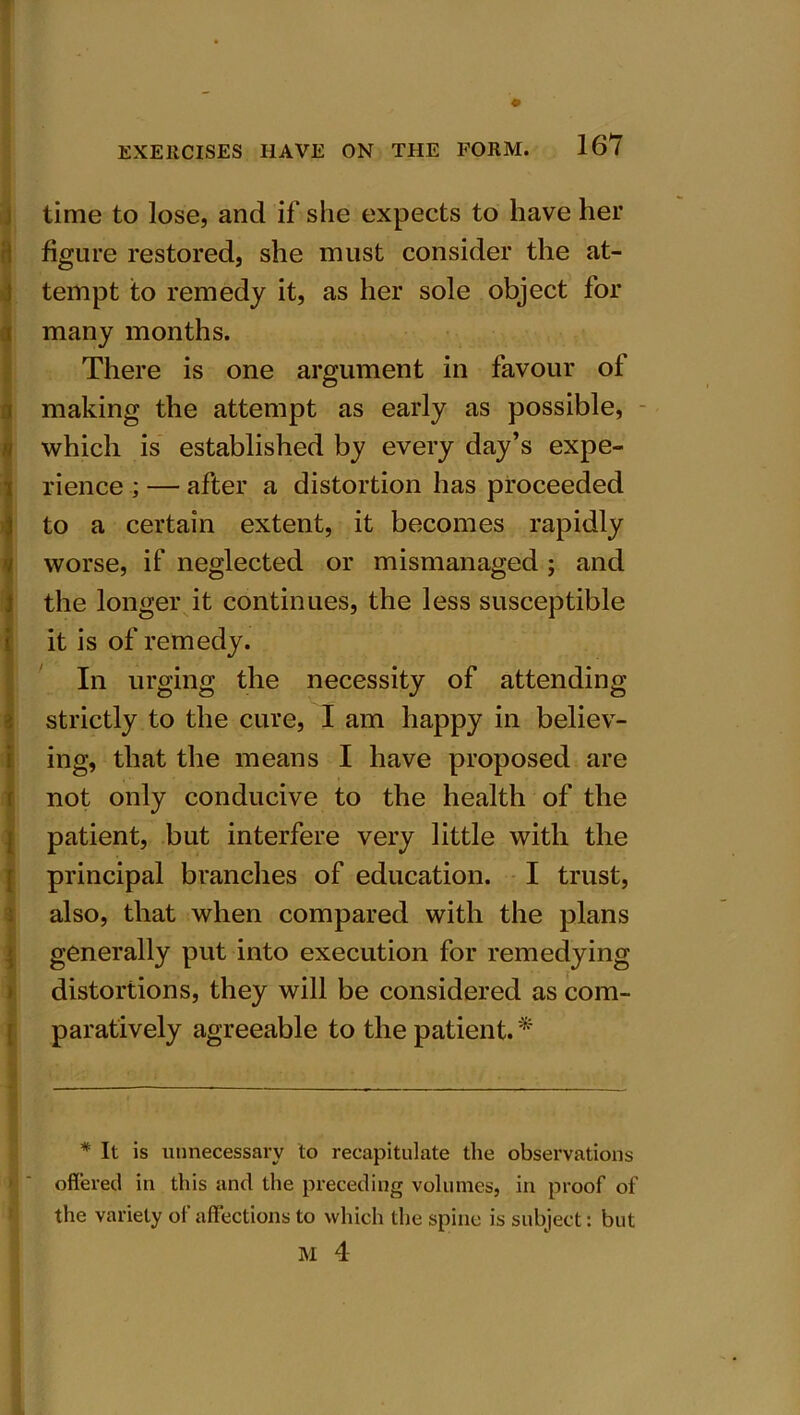 time to lose, and if she expects to have her figure restored, she must consider the at- tempt to remedy it, as her sole object for many months. There is one argument in favour ol making the attempt as early as possible, which is established by every day’s expe- rience ; — after a distortion has proceeded to a certain extent, it becomes rapidly worse, if neglected or mismanaged ; and the longer it continues, the less susceptible it is of remedy. In urging the necessity of attending strictly to the cure, I am happy in believ- ing, that the means I have proposed are not only conducive to the health of the patient, but interfere very little with the principal branches of education. I trust, also, that when compared with the plans generally put into execution for remedying distortions, they will be considered as com- paratively agreeable to the patient. * * It is unnecessary to recapitulate the observations offered in this and the preceding volumes, in proof of the variety of affections to which the spine is subject: but M 4