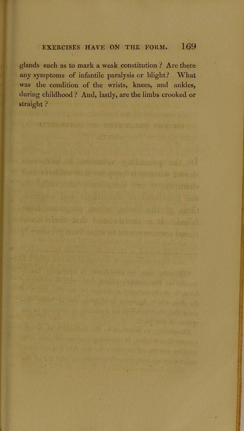 glands such as to mark a weak constitution ? Are there any symptoms of infantile paralysis or blight? What was the condition of the wrists, knees, and ankles, during childhood ? And, lastly, are the limbs crooked or straight ?
