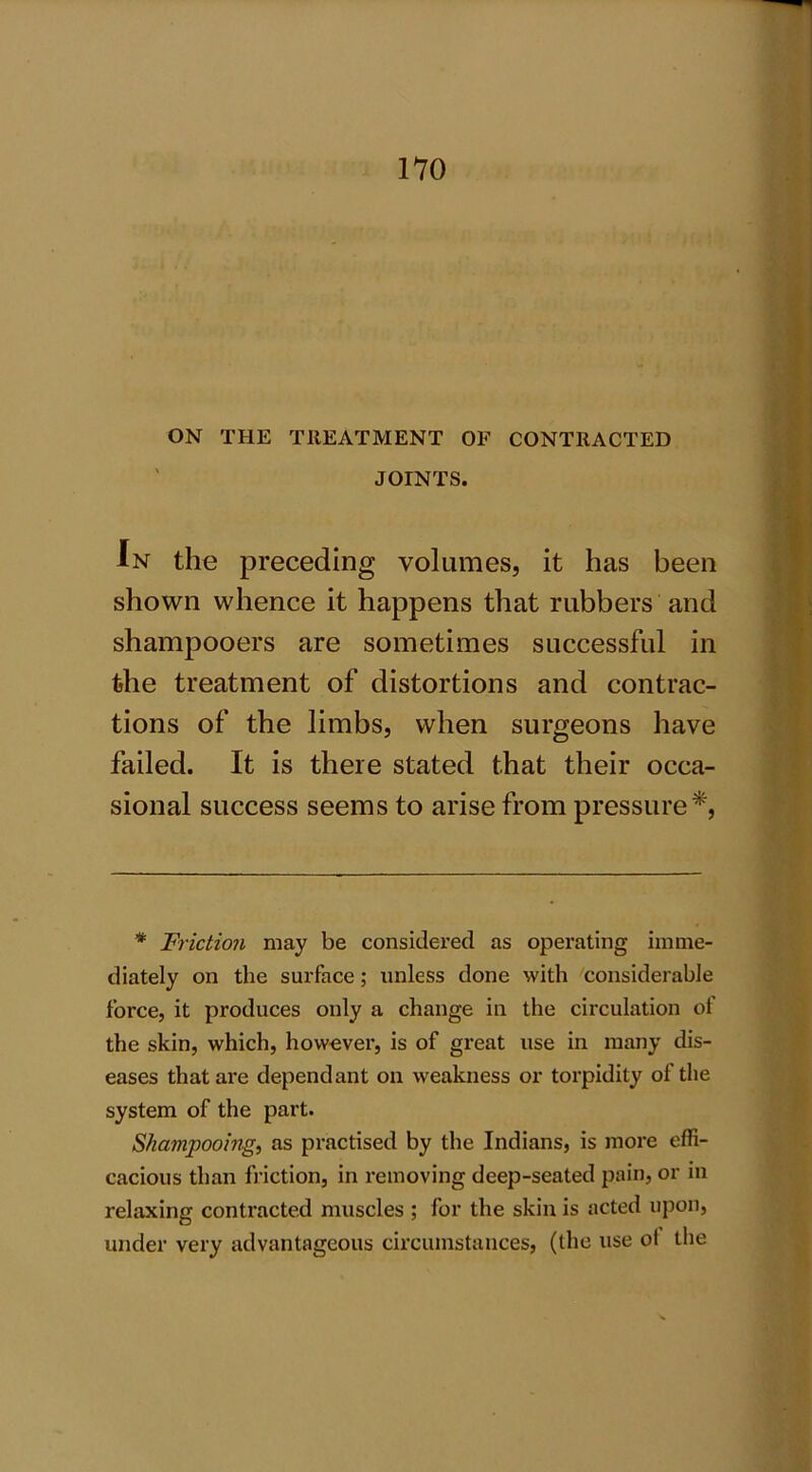 ON THE TREATMENT OF CONTRACTED JOINTS. In the preceding volumes, it has been shown whence it happens that rubbers and shampooers are sometimes successful in the treatment of distortions and contrac- tions of the limbs, when surgeons have failed. It is there stated that their occa- sional success seems to arise from pressure*, * Friction may be considered as operating imme- diately on tlie surface; unless done with considerable force, it produces only a change in the circulation of the skin, which, however, is of great use in many dis- eases that are dependant on weakness or torpidity of the system of the part. Shampooing, as practised by the Indians, is more effi- cacious than friction, in removing deep-seated pain, or in relaxing contracted muscles ; for the skin is acted upon, under very advantageous circumstances, (the use ol the