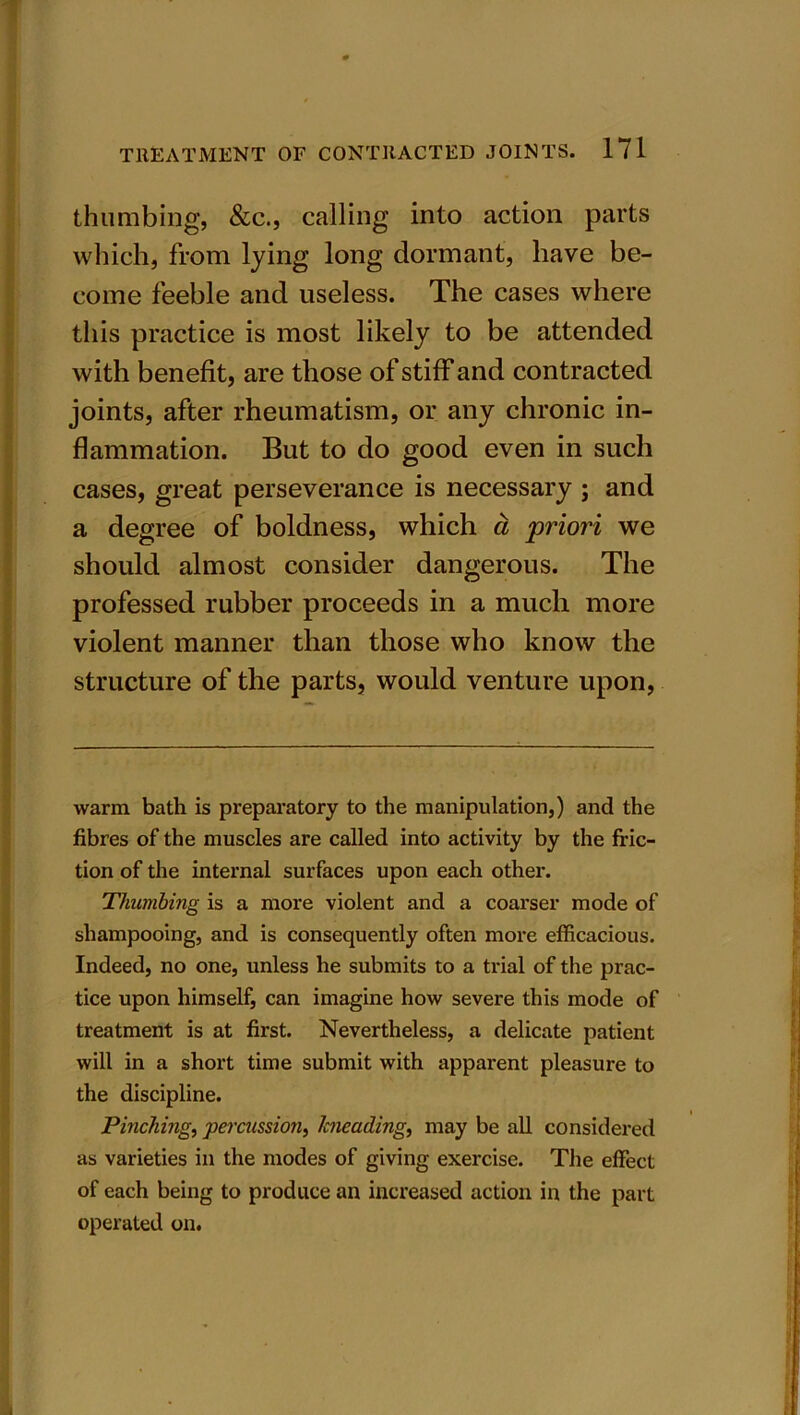 thumbing, &c., calling into action parts which, from lying long dormant, have be- come feeble and useless. The cases where this practice is most likely to be attended with benefit, are those of stiff and contracted joints, after rheumatism, or any chronic in- flammation. But to do good even in such cases, great perseverance is necessary ; and a degree of boldness, which a priori we should almost consider dangerous. The professed rubber proceeds in a much more violent manner than those who know the structure of the parts, would venture upon, warm bath is preparatory to the manipulation,) and the fibres of the muscles are called into activity by the fric- tion of the internal surfaces upon each othex*. Thumbing is a more violent and a coai'ser mode of shampooing, and is consequently often more efficacious. Indeed, no one, unless he submits to a ti'ial of the prac- tice upon himself, can imagine how severe this mode of treatment is at first. Nevertheless, a delicate patient will in a short time submit with apparent pleasure to the discipline. Pinching, percussion, kneading, may be all considered as varieties in the modes of giving exei’cise. The effect of each being to produce an increased action in the part operated on.