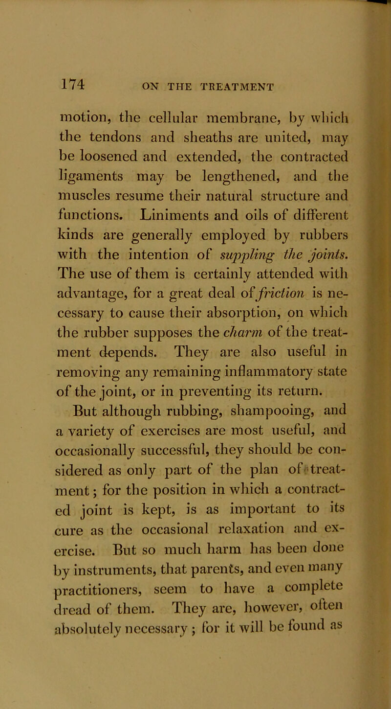 motion, the cellular membrane, by which the tendons and sheaths are united, may be loosened and extended, the contracted ligaments may be lengthened, and the muscles resume their natural structure and functions. Liniments and oils of different kinds are generally employed by rubbers with the intention of suppling the joints. The use of them is certainly attended with advantage, for a great deal of friction is ne- cessary to cause their absorption, on which the rubber supposes the charm of the treat- ment depends. They are also useful in removing any remaining inflammatory state of the joint, or in preventing its return. But although rubbing, shampooing, and a variety of exercises are most useful, and occasionally successful, they should be con- sidered as only part of the plan of treat- ment ; for the position in which a contract- ed joint is kept, is as important to its cure as the occasional relaxation and ex- ercise. But so much harm has been done by instruments, that parents, and even many practitioners, seem to have a complete dread of them. They are, however, often absolutely necessary ; for it will be found as