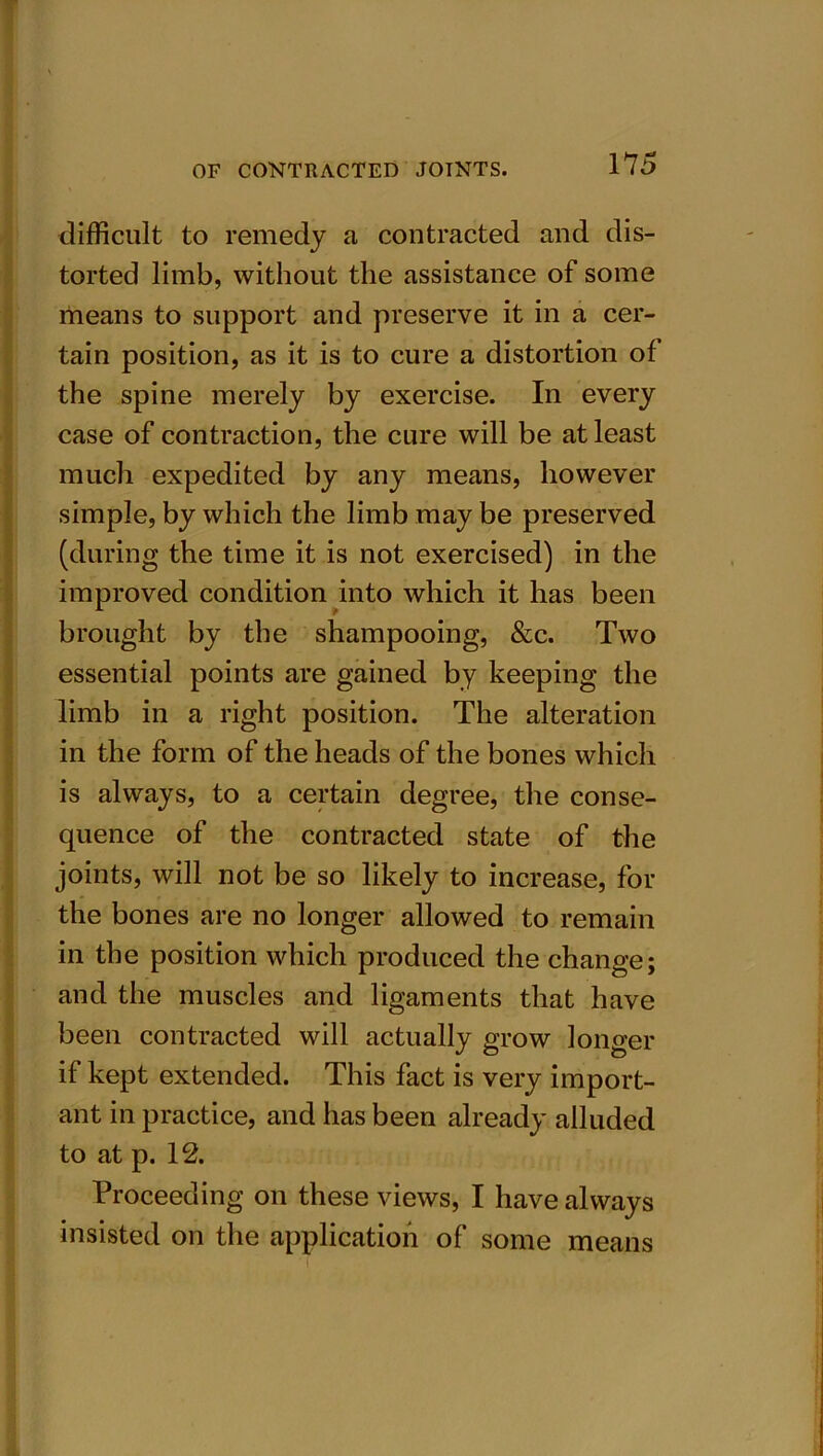 difficult to remedy a contracted and dis- torted limb, without the assistance of some means to support and preserve it in a cer- tain position, as it is to cure a distortion of the spine merely by exercise. In every case of contraction, the cure will be at least much expedited by any means, however simple, by which the limb may be preserved (during the time it is not exercised) in the improved condition into which it has been brought by the shampooing, &c. Two essential points are gained by keeping the limb in a right position. The alteration in the form of the heads of the bones which is always, to a certain degree, the conse- quence of the contracted state of the joints, will not be so likely to increase, for the bones are no longer allowed to remain in the position which produced the change; and the muscles and ligaments that have been contracted will actually grow longer if kept extended. This fact is very import- ant in practice, and has been already alluded to at p. 12. Proceeding on these views, I have always insisted on the application of some means