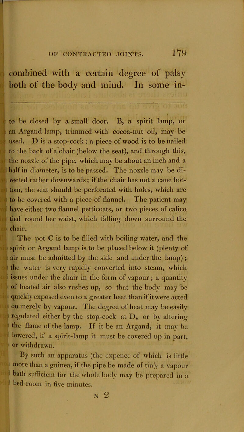 combined with a certain degree of palsy both of the body and mind. In some in- to be closed by a small door. B, a spirit lamp, or an Argand lamp, trimmed with cocoa-nut oil, may be used. D is a stop-cock; a piece of wood is to be nailed to the back of a chair (below the seat), and through this, the nozzle of the pipe, which may be about an inch and a half in diameter, is to be passed. The nozzle may be di- rected rather downwards; if the chair has not a cane bot- tom, the seat should be perforated with holes, which are to be covered with a piece of flannel. The patient may have either two flannel petticoats, or two pieces of calico i tied round her waist, which falling down surround the chair. The pot C is to be filled with boiling water, and the spirit or Argand lamp is to be placed below it (plenty of air must be admitted by the side and under the lamp); the water is very rapidly converted into steam, which ' issues under the chair in the form of vapour; a quantity of heated air also rushes up, so that the body may be quickly exposed even to a greater heat than if itwere acted on merely by vapour. The degree of heat may be easily regulated either by the stop-cock at D, or by altering the flame of the lamp. If it be an Argand, it may be lowered, if a spirit-lamp it must be covered up in part, or withdrawn. By such an apparatus (the expence of which is little more than a guinea, if the pipe be made of tin), a vapour bath sufficient for the whole body may be prepared in a bed-room in five minutes.