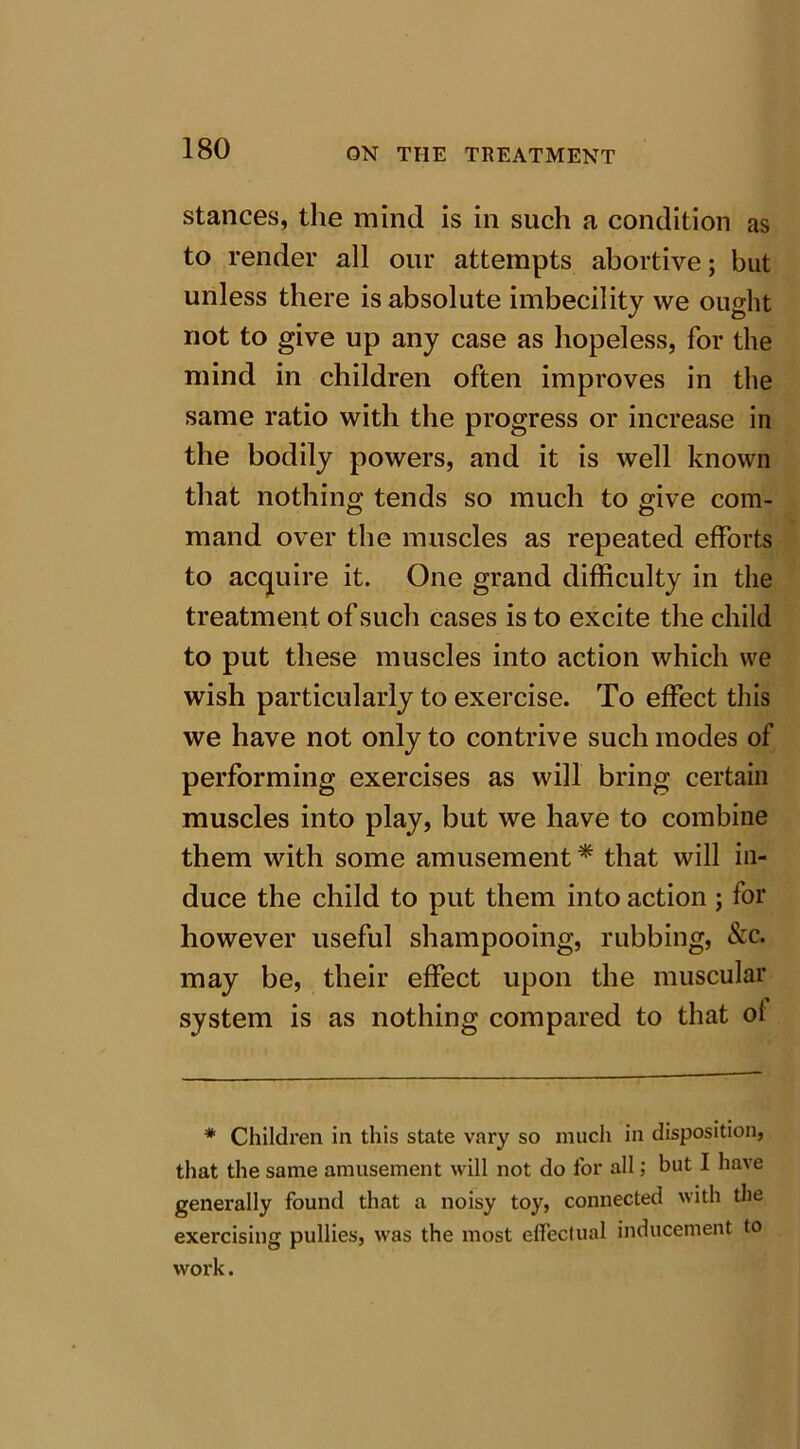 stances, the mind is in such a condition as to render all our attempts abortive; but unless there is absolute imbecility we ought not to give up any case as hopeless, for the mind in children often improves in the same ratio with the progress or increase in the bodily powers, and it is well known that nothing tends so much to give com- mand over the muscles as repeated efforts to acquire it. One grand difficulty in the treatment of such cases is to excite the child to put these muscles into action which we wish particularly to exercise. To effect this we have not only to contrive such modes of performing exercises as will bring certain muscles into play, but we have to combine them with some amusement * that will in- duce the child to put them into action ; for however useful shampooing, rubbing, &c. may be, their effect upon the muscular system is as nothing compared to that ol * Children in this state vary so much in disposition, that the same amusement will not do for all; but I have generally found that a noisy toy, connected with the exercising pullies, was the most effectual inducement to work.