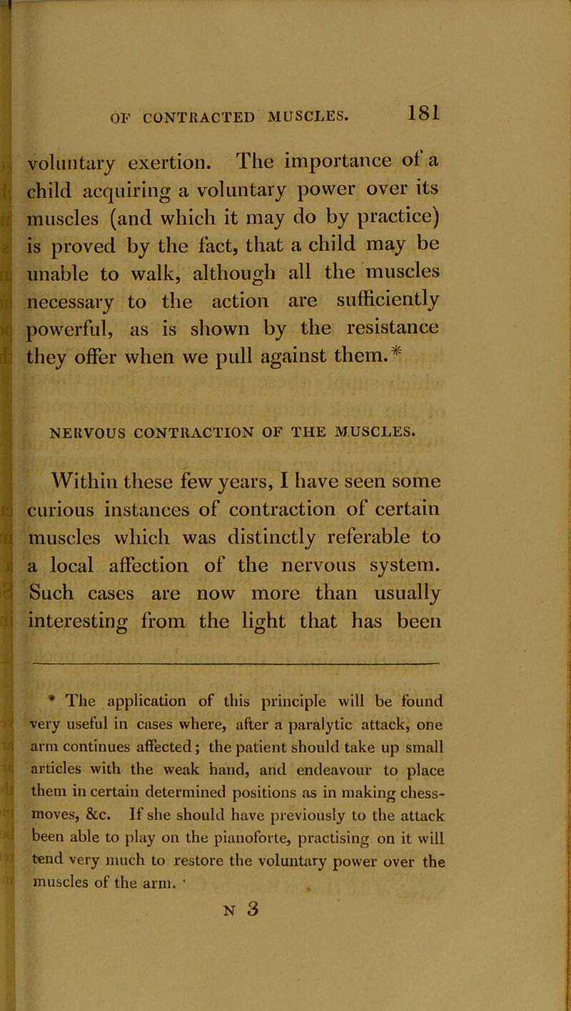 voluntary exertion. The importance of a child acquiring a voluntary power over its muscles (and which it may do by practice) is proved by the fact, that a child may be unable to walk, although all the muscles necessary to the action are sufficiently powerful, as is shown by the resistance they offer when we pull against them.* NERVOUS CONTRACTION OF THE MUSCLES. Within these few years, I have seen some curious instances of contraction of certain muscles which was distinctly referable to a local affection of the nervous system. Such cases are now more than usually interesting from the light that has been * The application of this principle will be found very useful in cases where, after a paralytic attack, one arm continues affected ; the patient should take up small articles with the weak hand, and endeavour to place them in certain determined positions as in making chess- moves, &c. If she should have previously to the attack been able to play on the pianoforte, practising on it will tend very much to restore the voluntary power over the muscles of the arm. '