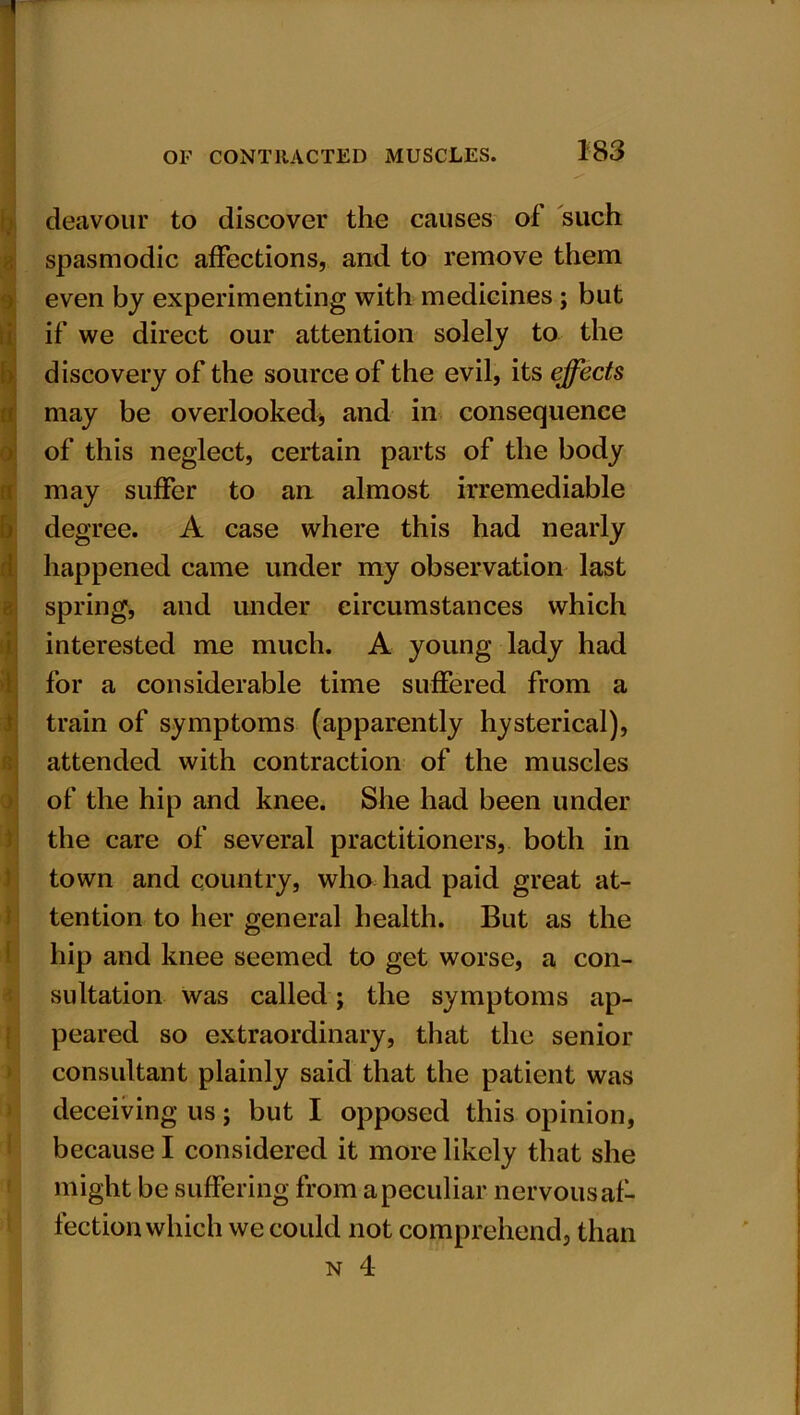 9 li b ti b 3 >1 i i 1 l deavour to discover the causes of such spasmodic affections, and to remove them even by experimenting with medicines; but if we direct our attention solely to the discovery of the source of the evil, its effects may be overlooked* and in consequence of this neglect, certain parts of the body may suffer to an almost irremediable degree. A case where this had nearly happened came under my observation last spring, and under circumstances which interested me much. A young lady had for a considerable time suffered from a train of symptoms (apparently hysterical), attended with contraction of the muscles of the hip and knee. She had been under the care of several practitioners, both in town and country, who had paid great at- tention to her general health. But as the hip and knee seemed to get worse, a con- sultation was called; the symptoms ap- peared so extraordinary, that the senior consultant plainly said that the patient was deceiving us; but I opposed this opinion, because I considered it more likely that she might be suffering from a peculiar nervous af- fection which we could not comprehend, than n 4