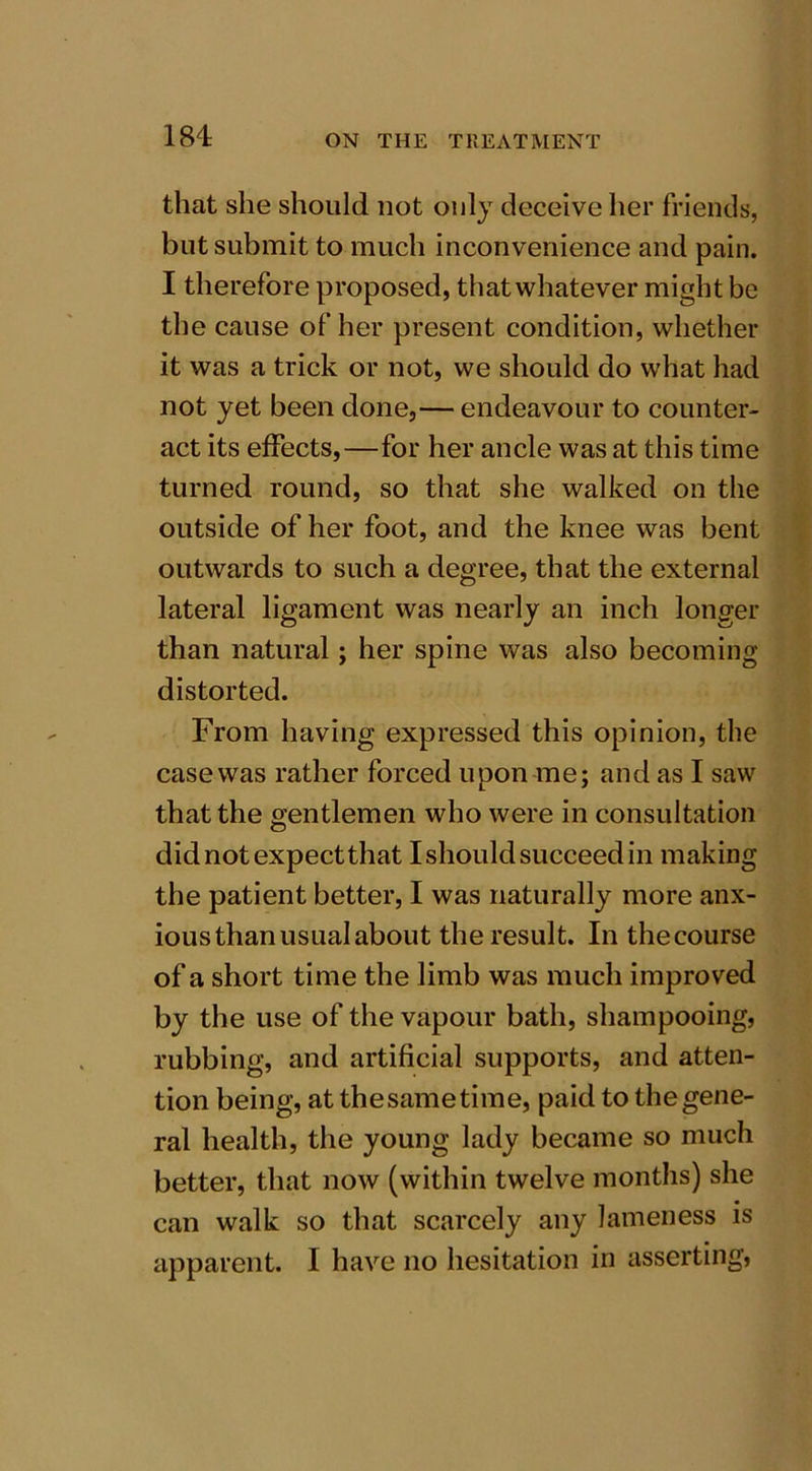 that she should not only deceive her friends, but submit to much inconvenience and pain. I therefore proposed, thatwhatever might be the cause of her present condition, whether it was a trick or not, we should do what had not yet been done,— endeavour to counter- act its effects,—for her ancle was at this time turned round, so that she walked on the outside of her foot, and the knee was bent outwards to such a degree, that the external lateral ligament was nearly an inch longer than natural; her spine was also becoming distorted. From having expressed this opinion, the case was rather forced upon me; and as I saw that the gentlemen who were in consultation did not expect that I should succeed in making the patient better, I was naturally more anx- ious than usual about the result. In the course of a short time the limb was much improved by the use of the vapour bath, shampooing, rubbing, and artificial supports, and atten- tion being, at thesametime, paid to thegene- ral health, the young lady became so much better, that now (within twelve months) she can walk so that scarcely any lameness is apparent. I have no hesitation in asserting,