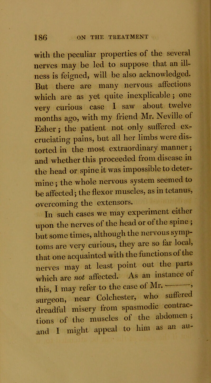 with the peculiar properties of the several nerves may be led to suppose that an ill- ness is feigned, will be also acknowledged. But there are many nervous affections which are as yet quite inexplicable; one very curious case 1 saw about twelve months ago, with my friend Mr. Neville of Esher; the patient not only suffered ex- cruciating pains, but all her limbs were dis- torted in the most extraordinary manner; and whether this proceeded from disease in the head or spine it was impossible to deter- mine ; the whole nervous system seemed to be affected; the flexor muscles, as in tetanus, overcoming the extensors. In such cases we may experiment either upon the nerves of the head or of the spine ; but some times, although the nervous symp- toms are very curious, they are so far local, that one acquainted with the functions of the nerves may at least point out the parts which are not affected. As an instance of this, I may refer to the case of Mr. > surgeon, near Colchester, who suffered dreadful misery from spasmodic contrac- tions of the muscles of the abdomen ; and I might appeal to him as an au-