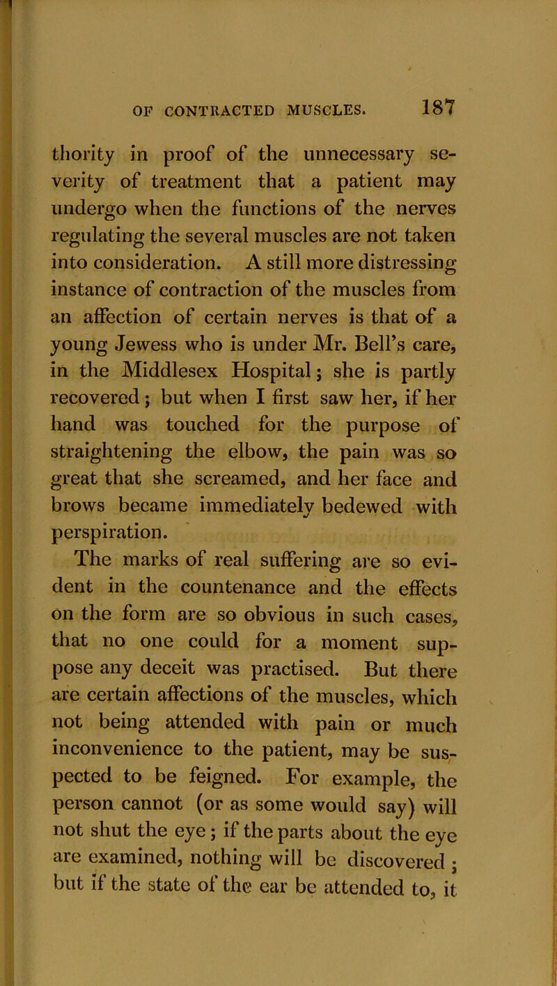 thority in proof of the unnecessary se- verity of treatment that a patient may undergo when the functions of the nerves regulating the several muscles are not taken into consideration. A still more distressing- instance of contraction of the muscles from an affection of certain nerves is that of a young Jewess who is under Mr. Bell’s care, in the Middlesex Hospital; she is partly recovered ; but when I first saw her, if her hand was touched for the purpose of straightening the elbow, the pain was so great that she screamed, and her face and brows became immediatelv bedewed with */ perspiration. The marks of real suffering are so evi- dent in the countenance and the effects on the form are so obvious in such cases, that no one could for a moment sup- pose any deceit was practised. But there are certain affections of the muscles, which not being attended with pain or much inconvenience to the patient, may be sus- pected to be feigned. For example, the person cannot (or as some would say) will not shut the eye; if the parts about the eye are examined, nothing will be discovered ; but if the state of the ear be attended to, it