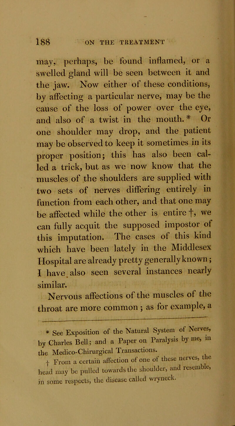 may, perhaps, be found inflamed, or a swelled gland will be seen between it and the jaw. Now either of these conditions, by affecting a particular nerve, may be the cause of the loss of power over the eye, and also of a twist in the mouth.* Or one shoulder may drop, and the patient may be observed to keep it sometimes in its proper position; this has also been cal- led a trick, but as we now know that the muscles of the shoulders are supplied with two sets of nerves differing entirely in function from each other, and that one may be affected while the other is entire f, we can fully acquit the supposed impostor of this imputation. The cases of this kind which have been lately in the Middlesex Hospital are already pretty generally known; I have also seen several instances nearly similar. Nervous affections of the muscles of the throat are more common ; as for example, a * See Exposition of the Natural System of Nerves, by Charles Bell; and a Paper on Paralysis by me, m the Medico-Chirurgical Transactions. t From a certain affection of one of these nerves, the head may be pulled towards the shoulder, and resemb e, in some respects, the disease called wryneck.