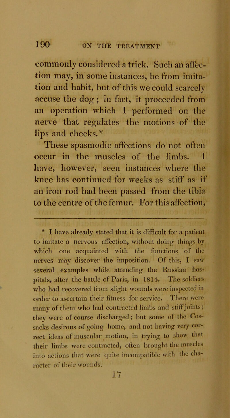 commonly considered a trick. Such an affec- tion may, in some instances, be from imita- tion and habit, but of this we could scarcely accuse the dog ; in fact, it proceeded from an operation which I performed on the nerve that regulates the motions of the lips and cheeks.* These spasmodic affections do not often occur in the muscles of the limbs. I have, however, seen instances where the knee has continued for weeks as stiff as if an iron rod had been passed from the tibia to the centre of the femur. For this affection, * I have already stated that it is difficult for a patient to imitate a nervous affection, without doing things by which one acquainted with the functions of the nerves may discover the imposition. Of this, I saw several examples while attending the Russian hos- pitals, after the battle of Paris, in 1814. The soldiers who had recovered from slight wounds were inspected in order to ascertain their fitness for service. There were many of them who had contracted limbs and stiff joints; they were of course discharged; but some of the Cos- sacks desirous of going home, and not having very cor- rect ideas of muscular motion, in trying to show that their limbs were contracted, often brought the muscles into actions that were quite incompatible with the cha- racter of their wounds. 17