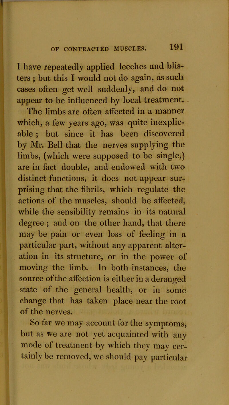 I have repeatedly applied leeches and blis- ters ; but this I would not do again, as such cases often get well suddenly, and do not appear to be influenced by local treatment. The limbs are often affected in a manner which, a few years ago, was quite inexplic- able ; but since it has been discovered by Mr. Bell that the nerves supplying the limbs, (which were supposed to be single,) are in fact double, and endowed with two distinct functions, it does not appear sur- prising that the fibrils, which regulate the actions of the muscles, should be affected, while the sensibility remains in its natural degree ; and on the other hand, that there may be pain or even loss of feeling in a particular part, without any apparent alter- ation in its structure, or in the power of moving the limb. In both instances, the source of the affection is either in a deranged state of the general health, or in some change that has taken place near the root of the nerves. So far we may account for the symptoms, but as tve are not yet acquainted with any mode of treatment by which they may cer- tainly be removed, we should pay particular