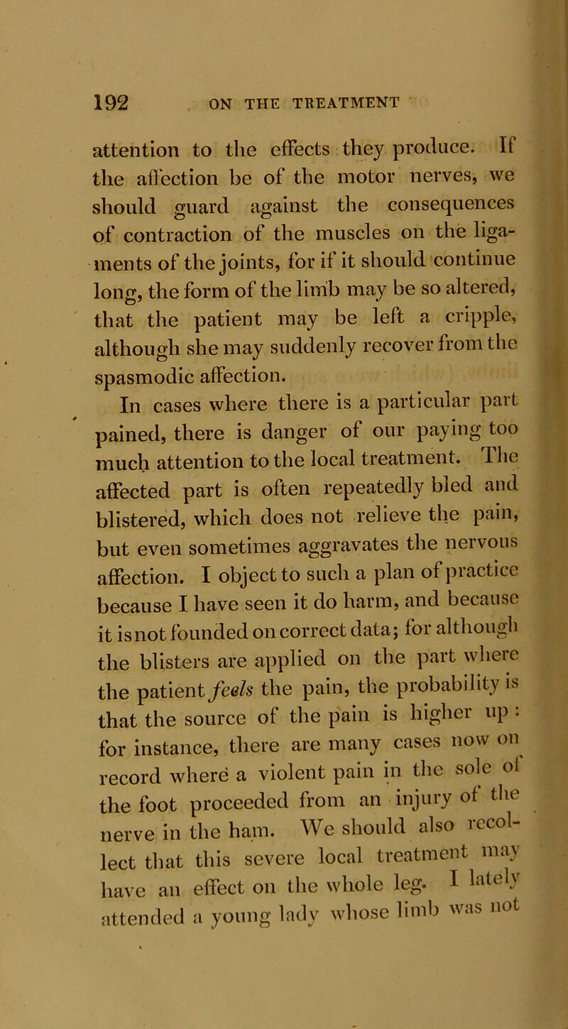 attention to the effects they produce. Ii the affection be of the motor nerves, we should guard against the consequences of contraction of the muscles on the liga- ments of the joints, for if it should continue long, the form of the limb may be so altered, that the patient may be left a cripple, although she may suddenly recover from the spasmodic affection. In cases where there is a particular part pained, there is danger of our paying too much attention to the local treatment. The affected part is often repeatedly bled and blistered, which does not relieve the pain, but even sometimes aggravates the nervous affection. I object to such a plan of practice because I have seen it do harm, and because it is not founded on correct data; for although the blisters are applied on the part where the patient feels the pain, the probability is that the source of the pain is higher up . for instance, there are many cases now on record where a violent pain in the sole of the foot proceeded from an injury of the nerve in the ham. We should also recol- lect that this severe local treatment may have an effect on the whole leg. I latelv attended a young lady whose limb vas no