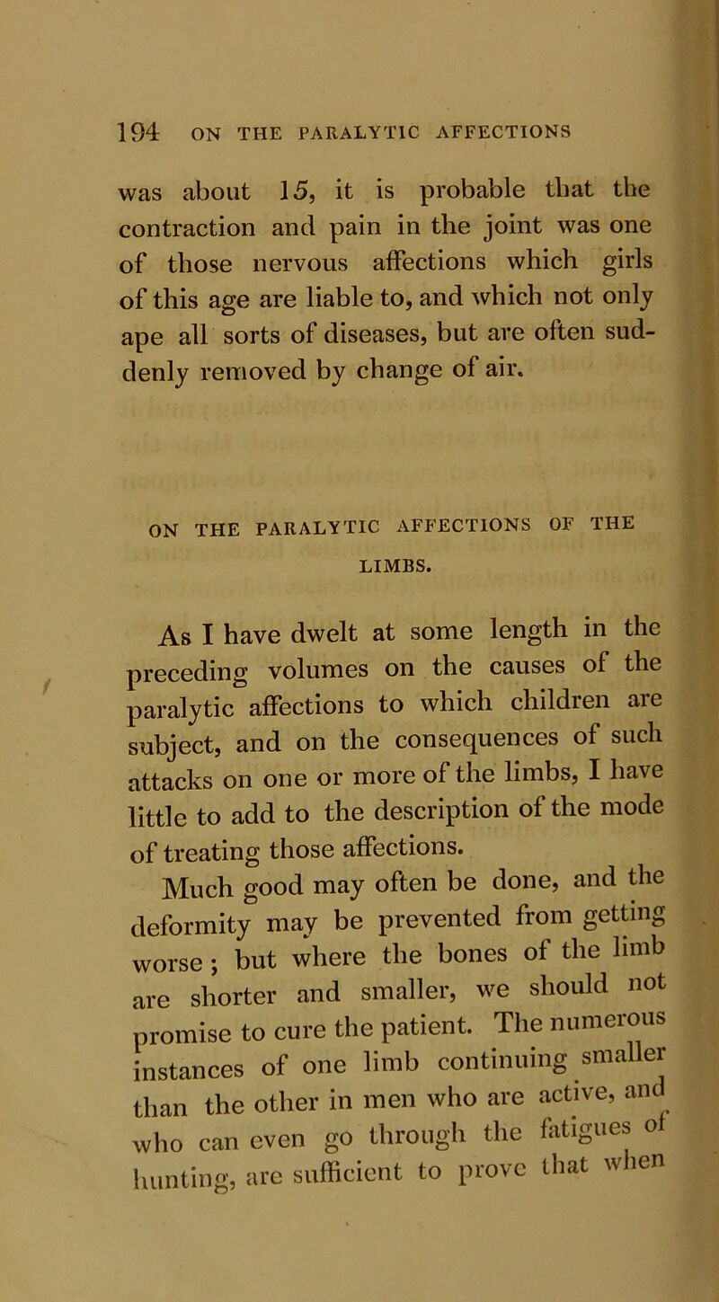 was about 15, it is probable that the contraction and pain in the joint was one of those nervous affections which girls of this age are liable to, and which not only ape all sorts of diseases, but are often sud- denly removed by change of air. ON THE PARALYTIC AFFECTIONS OF THE LIMBS. As I have dwelt at some length in the preceding volumes on the causes of the paralytic affections to which children are subject, and on the consequences of such attacks on one or more of the limbs, I have little to add to the description of the mode of treating those affections. Much good may often be done, and the deformity may be prevented from getting worse; but where the bones of the limb are shorter and smaller, we should not promise to cure the patient. The numerous instances of one limb continuing sma than the other in men who are active, ant who can even go through the fatigues o hunting, are sufficient to prove that when