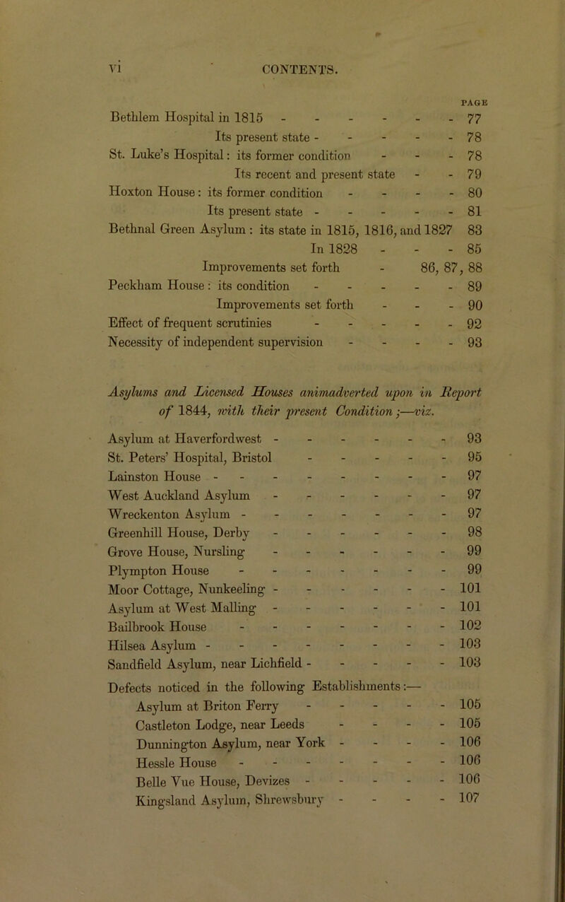 PAGE Bethlem Hospital in 1815 77 Its present state 78 St. Luke’s Hospital: its former condition - - - 78 Its recent and present state - - 79 Hoxton House: its former condition - - - - 80 Its present state 81 Bethnal Green Asylum : its state in 1815, 1816, and 1827 83 In 1828 ... 85 Improvements set forth - 86, 87, 88 Peckham House : its condition 89 Improvements set forth - - - 90 Effect of frequent scrutinies 92 Necessity of independent supervision - - - - 93 Asylums and Licensed Houses animadverted upon in Report of 1844, with their present Condition;—viz. Asylum at Haverfordwest St. Peters’ Hospital, Bristol .... Lainston House ------- West Auckland Asylum ------ Wreckenton Asylum ------ Greenhill House, Derby Grove House, Nursling Plympton House ------ Moor Cottage, Nunkeeling Asylum at West Mailing Bailbrook House Hilsea Asylum Sandfield Asylum, near Lichfield - - - - Defects noticed in the following Establishments:— Asylum at Briton Ferry - Castleton Lodge, near Leeds - - - Dunnington Asylum, near York - - - Ilessle House Belle Vue House, Devizes - Kingsland Asylum, Shrewsbury - 93 95 97 97 97 98 99 99 101 101 102 103 103 105 105 106 106 106