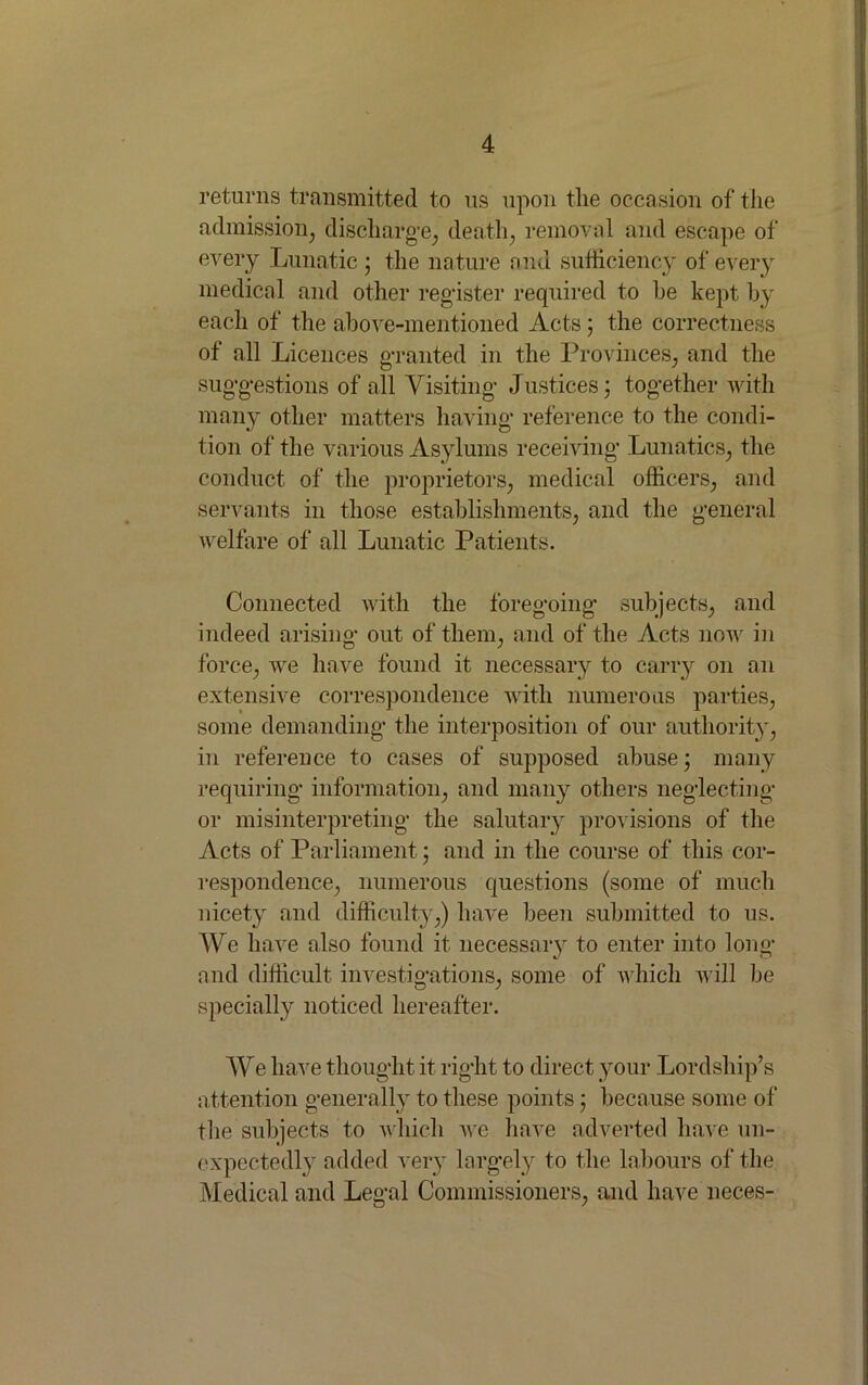 returns transmitted to us upon the occasion of the admission, discharge, death, removal and escape of every Lunatic; the nature and sufficiency of every medical and other register required to he kept by each of the above-mentioned Acts 5 the correctness of all Licences granted in the Provinces, and the suggestions of all Visiting Justices; together with many other matters having reference to the condi- tion of the various Asylums receiving Lunatics, the conduct of the proprietors, medical officers, and servants in those establishments, and the general welfare of all Lunatic Patients. Connected with the foregoing subjects, and indeed arising out of them, and of the Acts now in force, we have found it necessary to carry on an extensive correspondence with numerous parties, some demanding the interposition of our authority, in reference to cases of supposed abuse; many requiring information, and many others neglecting or misinterpreting the salutary provisions of the Acts of Parliament; and in the course of this cor- respondence, numerous questions (some of much nicety and difficulty,) have been submitted to us. We have also found it necessary to enter into long and difficult investigations, some of which will be specially noticed hereafter. We have thought it right to direct your Lordship’s attention generally to these points; because some of the subjects to which we have adverted have un- expectedly added very largely to the labours of the Medical and Legal Commissioners, and have neces-