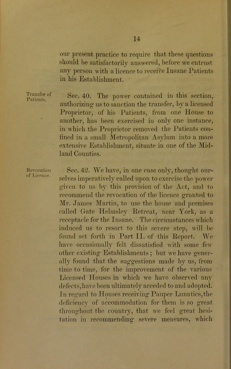 Transfer of Patients. Revocation of Licence. our present practice to require that these questions should be satisfactorily answered, before we entrust any person with a licence to receive Insane Patients in his Establishment. Sec. 40. The power contained in this section, authorizing' us to sanction the transfer, by a licensed Proprietor, of his Patients, from one House to another, has been exercised in only one instance, in which the Proprietor removed the Patients con- fined in a small Metropolitan Asylum into a more extensive Establishment, situate in one of the Mid- land Counties. Sec. 42. We have, in one case only, thought our- selves imperatively called upon to exercise the power given to us by this provision of the Act, and to recommend the revocation of the licence granted to Mr. James Martin, to use the house and premises called Gate Helmsley Retreat, near York, as a receptacle for the Insane. The circumstances which induced us to resort to this severe step, will be found set forth in Part II. of this Report. We have occasionally felt dissatisfied with some few other existing Establishments • but we have gener- ally found that the suggestions made by us, from time to time, for the improvement of the various Licensed Houses in which we have observed any defects,have been ultimately acceded to and adopted. In regard to Houses receiving Pauper Lunatics,the deficiency of accommodation for them is so great throughout the country, that we feel great hesi- tation in recommending severe measures, which