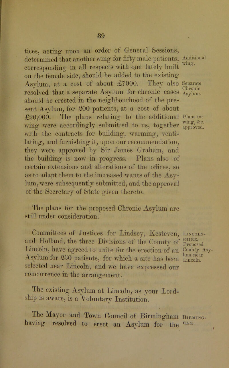 tices, acting’ upon an order of General Sessions, determined that another wing’ for fifty male patients, corresponding- in all respects with one lately built on the female side, should he added to the existing Asylum, at a cost of about £7000. They also resolved that a separate Asylum for chronic cases should be erected in the neighbourhood of the pre- sent Asylum, for 200 patients, at a cost of about £20,000. The plans relating to the additional wing were accordingly submitted to us, together with the contracts for building, warming, venti- lating, and furnishing it, upon our recommendation, they were approved by Sir James Graham, and the building is now in progress. Plans also of certain extensions and alterations of the offices, so as to adapt them to the increased wants of the Asy- lum, were subsequently submitted, and the approval of the Secretary of State given thereto. The plans for the proposed Chronic Asylum are still under consideration. Committees of Justices for Lindsey, Kesteven, and Holland, the three Divisions of the County of Lincoln, have agreed to unite for the erection of an Asylum for 250 patients, for which a site has been selected near Lincoln, and we have expressed our concurrence in the arrangement. The existing Asylum at Lincoln, as your Lord- ship is aware, is a Voluntary Institution. The Mayor and Town Council of Birmingham having resolved to erect an Asylum for the Additional wing-. Separate Chronic Asylum. Plans for wing, &c. approved. Lincoln- shire. Proposed County Asy- lum near Lincoln. Birming HAM*