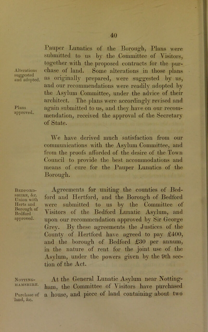 Alterations suggested aud adopted. Plans approved. Bedford- shire, &c. Union with Herts and Borough of Bedford approved. Notting- hamshire. Purchase of land, &c. Pauper Lunatics of the Borough, Plans were submitted to us by the Committee of Visitors, together with the proposed contracts for the pur- chase of land. Some alterations in those plans as originally prepared, were suggested by us, and our recommendations were readily adopted by the Asylum Committee, under the advice of their architect. The plans were accordingly revised and again submitted to us, and they have on our recom- mendation, received the approval of the Secretary of State. We have derived much satisfaction from our communications with the Asylum Committee, and from the proofs afforded of the desire of the Town Council to provide the best accommodations and means of cure for the Pauper Lunatics of the Borough. Agreements for uniting the counties of Bed- ford and Hertford, and the Borough of Bedford were submitted to us by the Committee of Visitors of the Bedford Lunatic Asylum, and upon our recommendation approved by Sir George Grey. By these agreements the Justices of the County of Hertford have agreed to pay £400, and the borough of Bedford £30 per annum, in the nature of rent for the joint use of the Asylum, under the powers given by the 9th sec- tion of the Act. At the General Lunatic Asylum near Notting- ham, the Committee of Visitors have purchased a house, and piece of land containing about two