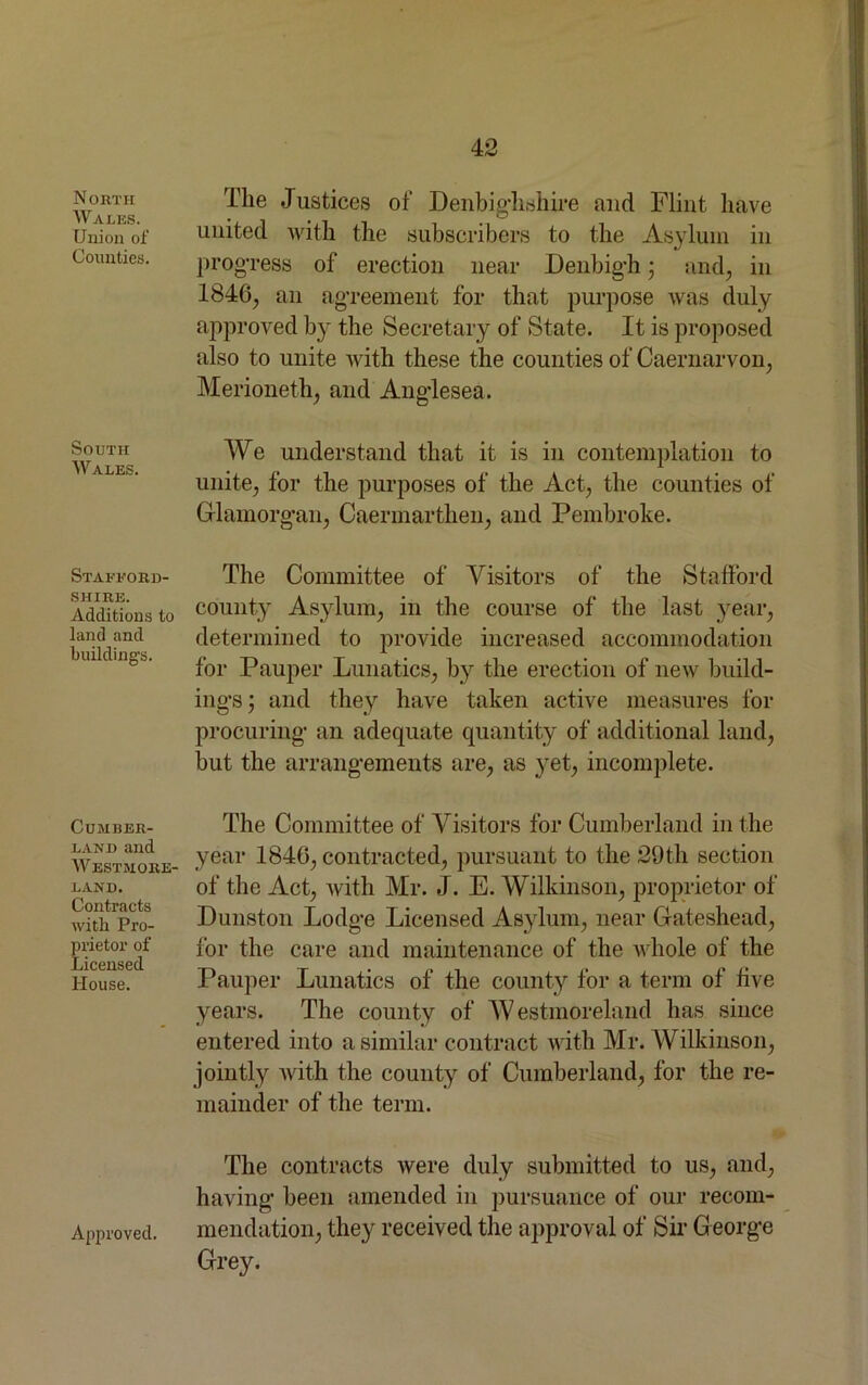 N ORTH Walks. Union of Counties. South Wales. Stafford- shire. Additions to land and buildings. Cumber- land and Westmore- land. Contracts with Pro- prietor of Licensed House. The Justices of Denbighshire and Flint have united with the subscribers to the Asylum in progress of erection near Denbigh; and, in 1846, an agreement for that purpose was duly approved by the Secretary of State. It is proposed also to unite with these the counties of Caernarvon, Merioneth, and Anglesea. We understand that it is in contemplation to unite, for the purposes of the Act, the counties of Glamorgan, Caermarthen, and Pembroke. The Committee of Visitors of the Stafford county Asylum, in the course of the last year, determined to provide increased accommodation for Pauper Lunatics, by the erection of new build- ings ; and they have taken active measures for procuring an adequate quantity of additional land, but the arrangements are, as yet, incomplete. The Committee of Visitors for Cumberland in the year 1846, contracted, pursuant to the 29th section of the Act, with Mr. J. E. Wilkinson, proprietor of Dunston Lodge Licensed Asylum, near Gateshead, for the care and maintenance of the whole of the Pauper Lunatics of the county for a term of five years. The county of W estmoreland has since entered into a similar contract with Mr. Wilkinson, jointly with the county of Cumberland, for the re- mainder of the term. The contracts were duly submitted to us, and, having been amended in pursuance of our recom- mendation, they received the approval of Sir George Grey. Approved.