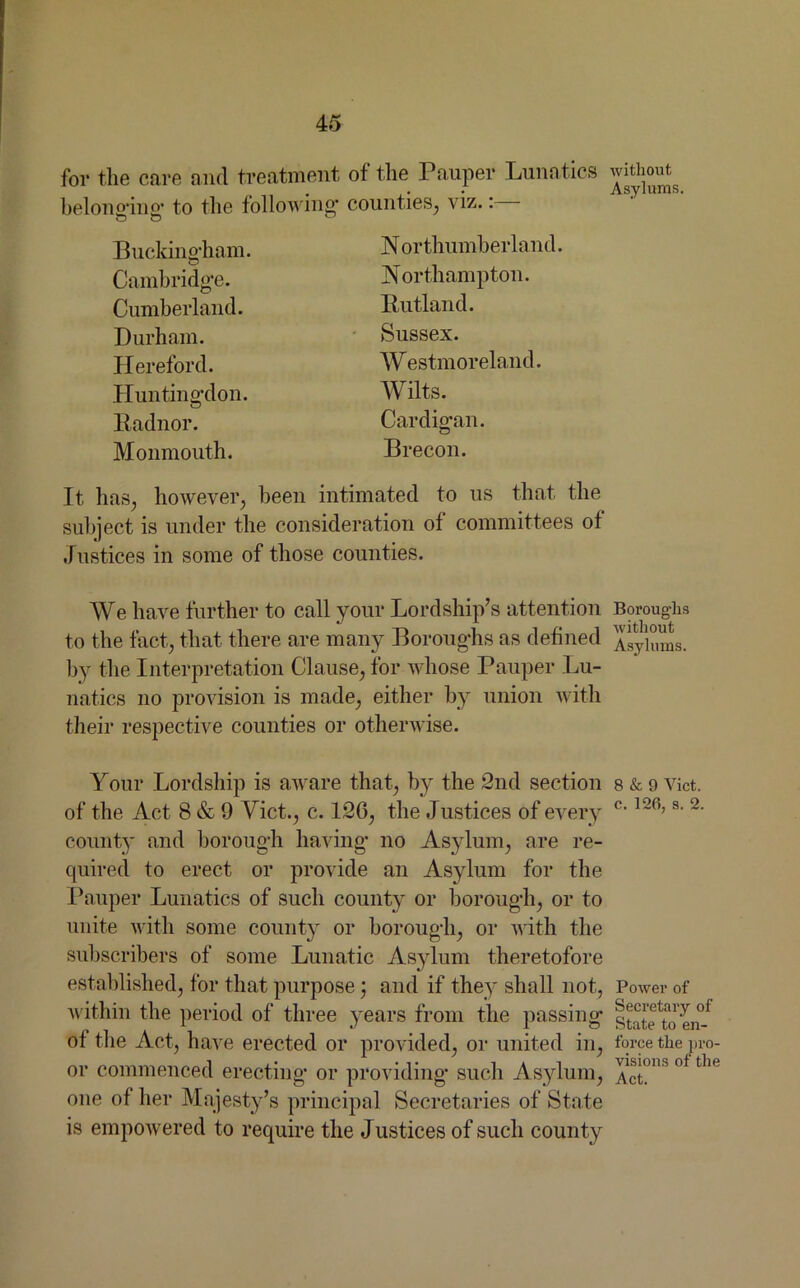 for the care and treatment of the Pauper Lunatics belonging’ to the following counties, viz. Buckingham. Cambridge. Cumberland. Durham. Hereford. Huntingdon. Radnor. Monmouth. N orthumberland. Northampton. Rutland. Sussex. Westmoreland. Wilts. Cardigan. Brecon. It has, however, been intimated to us that the subject is under the consideration of committees of Justices in some of those counties. We have further to call your Lordship’s attention to the fact, that there are many Boroughs as defined by the Interpretation Clause, for whose Pauper Lu- natics no provision is made, either by union with their respective counties or otherwise. Your Lordship is aware that, by the 2nd section of the Act 8 & 9 Yict., c. 126, the Justices of every county and borough having no Asylum, are re- quired to erect or provide an Asylum for the Pauper Lunatics of such county or borough, or to unite with some county or borough, or with the subscribers of some Lunatic Asylum theretofore established, for that purpose; and if they shall not, within the period of three years from the passing of the Act, have erected or provided, or united in, or commenced erecting or providing such Asylum, one of her Majesty’s principal Secretaries of State is empowered to require the Justices of such county without Asylums. Boroughs without Asylums. 8 & 9 Viet, c. 126, s. 2. Power of Secretary of State to en- force the pro- visions of the Act.