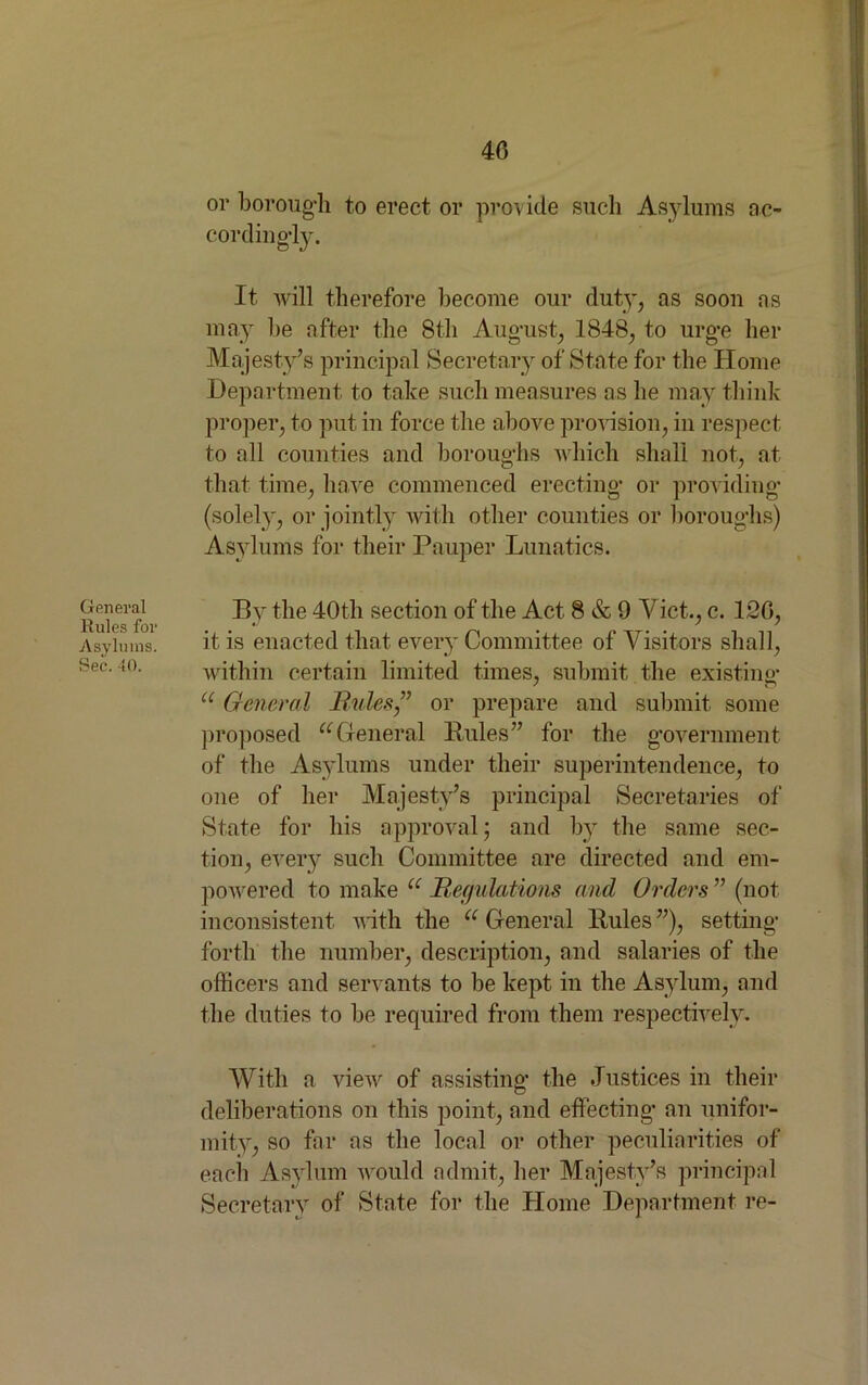 General Rules for Asylums. Sec. 40. or borough to erect or provide such Asylums ac- cordingly. It will therefore become our duty, as soon as may lie after the 8th August, 1848, to urge her Majesty’s principal Secretary of State for the Home Department to take such measures as he may think proper, to put in force the above provision, in respect to all counties and boroughs which shall not, at that time, have commenced erecting or providing (solely, or jointly with other counties or boroughs) Asylums for their Pauper Lunatics. By the 40th section of the Act 8 & 9 Viet., c. 126, it is enacted that every Committee of Visitors shall, within certain limited times, submit the existing u General Rules ,” or prepare and submit some proposed uGeneral Rules” for the government of the Asylums under their superintendence, to one of her Majesty’s principal Secretaries of State for his approval; and by the same sec- tion, every such Committee are directed and em- powered to make u Regulations and Orders ” (not inconsistent with the u General Rules ”), setting forth the number, description, and salaries of the officers and servants to be kept in the Asylum, and the duties to be required from them respectively. With a view of assisting the Justices in their deliberations on this point, and effecting an unifor- mity, so far as the local or other peculiarities of each Asylum would admit, her Majesty’s principal Secretary of State for the Home Department re-