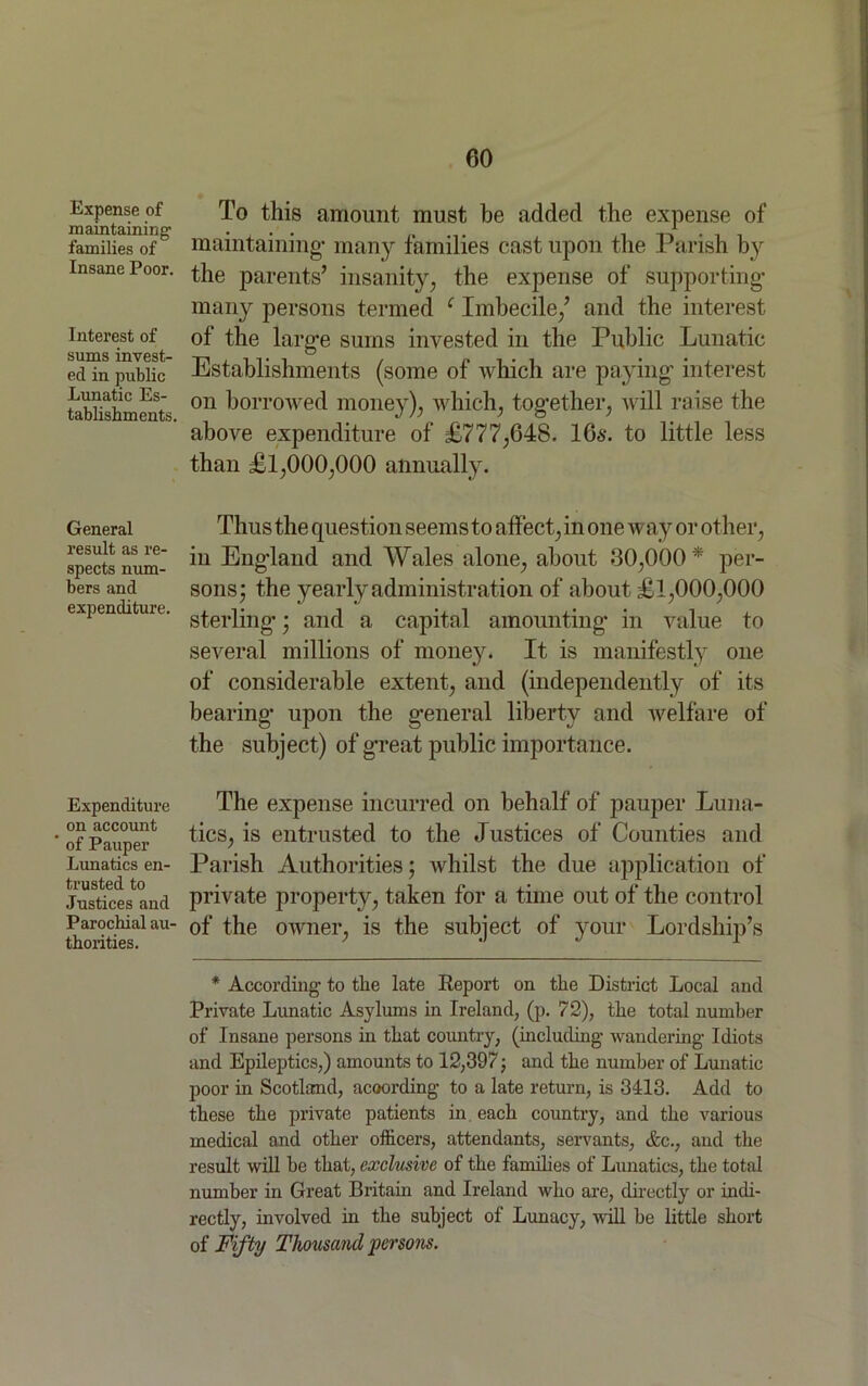 Expense of maintaining families of Insane Poor. Interest of sums invest- ed in public Lunatic Es- tablishments. General result as re- spects num- bers and expenditure. Expenditure on account  of Pauper Lunatics en- trusted to Justices and Parochial au- thorities. To this amount must be added the expense of maintaining* many families cast upon the Parish by the parents’ insanity, the expense of supporting- many persons termed c Imbecile/ and the interest of the larg-e sums invested in the Public Lunatic Establishments (some of which are paying- interest on borrowed money), which, tog-ether, will raise the above expenditure of £777,648. 166-. to little less than £1,000,000 annually. Thus the question seems to affect, in one way or other, in England and Wales alone, about 00,000 * per- sons; the yearly administration of about £1,000,000 sterling-; and a capital amounting* in value to several millions of money. It is manifestly one of considerable extent, and (independently of its bearing- upon the g-eneral liberty and welfare of the subject) of g-reat public importance. The expense incurred on behalf of pauper Luna- tics, is entrusted to the Justices of Counties and Parish Authorities; whilst the due application of private property, taken for a time out of the control of the owner, is the subject of your Lordship’s * According to the late Report on the District Local and Private Lunatic Asylums in Ireland, (p. 72), the total number of Insane persons in that country, (including wandering Idiots and Epileptics,) amounts to 12,397; and the number of Lunatic poor in Scotland, acoording to a late return, is 3413. Add to these the private patients in. each country, and the various medical and other officers, attendants, servants, Ac., and the result will be that, exclusive of the families of Lunatics, the total number in Great Britain and Ireland who are, directly or indi- rectly, involved in the subject of Lunacy, will he little short of Fifty Thousand persons.